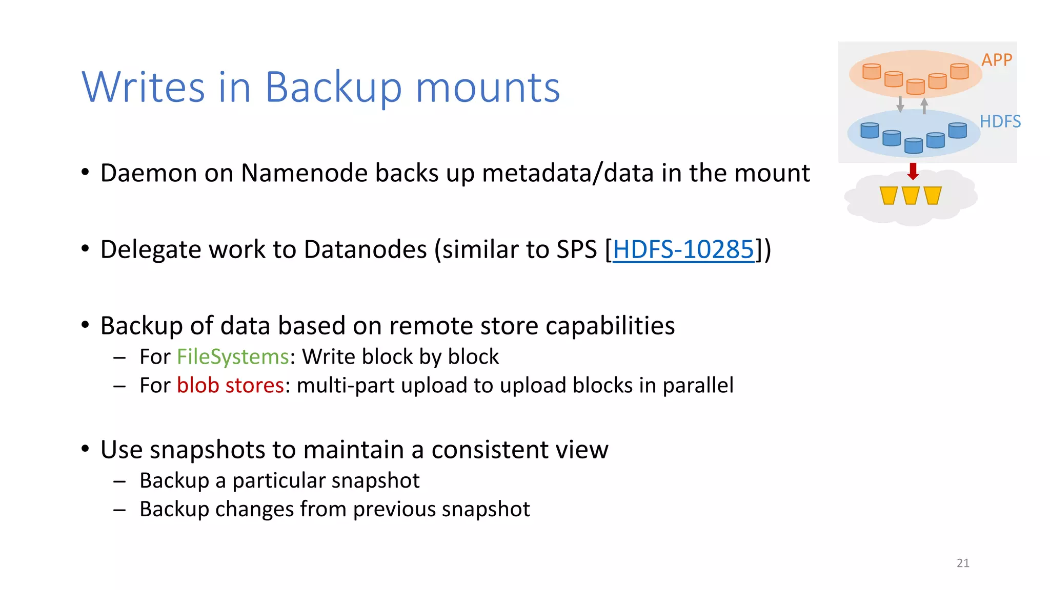 Writes in Backup mounts
• Daemon on Namenode backs up metadata/data in the mount
• Delegate work to Datanodes (similar to SPS [HDFS-10285])
• Backup of data based on remote store capabilities
̶ For FileSystems: Write block by block
̶ For blob stores: multi-part upload to upload blocks in parallel
• Use snapshots to maintain a consistent view
̶ Backup a particular snapshot
̶ Backup changes from previous snapshot
21
APP
HDFS
 