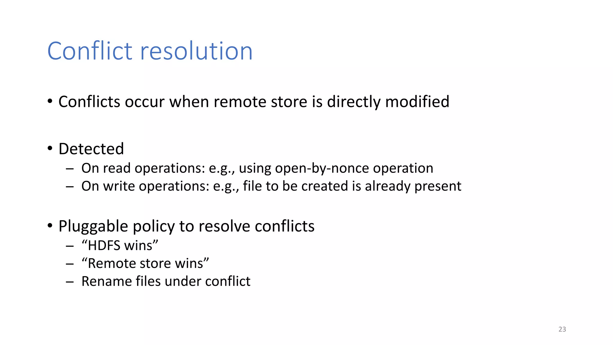 Conflict resolution
• Conflicts occur when remote store is directly modified
• Detected
̶ On read operations: e.g., using open-by-nonce operation
̶ On write operations: e.g., file to be created is already present
• Pluggable policy to resolve conflicts
̶ “HDFS wins”
̶ “Remote store wins”
̶ Rename files under conflict
23
 
