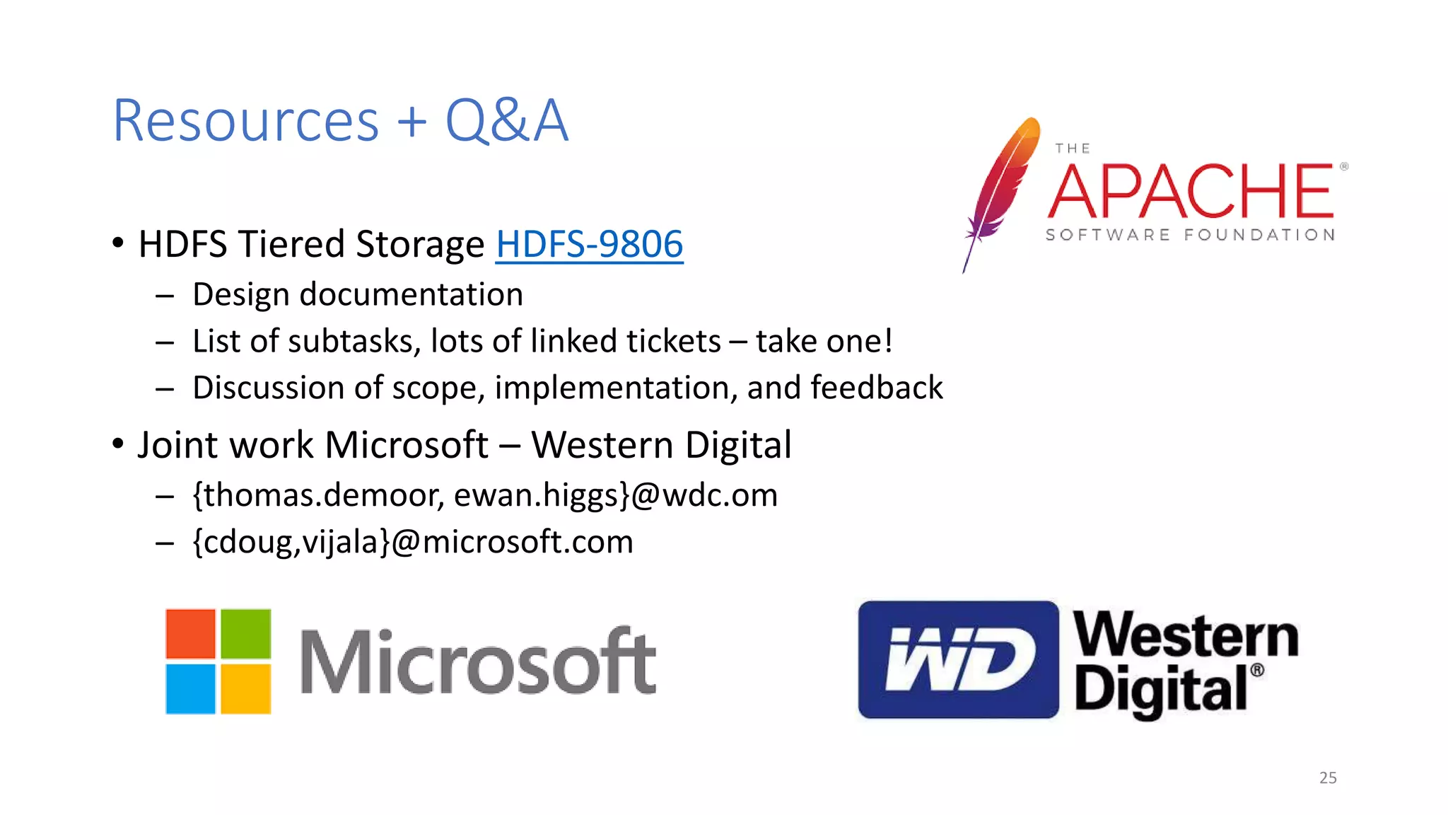 Resources + Q&A
• HDFS Tiered Storage HDFS-9806
̶ Design documentation
̶ List of subtasks, lots of linked tickets – take one!
̶ Discussion of scope, implementation, and feedback
• Joint work Microsoft – Western Digital
̶ {thomas.demoor, ewan.higgs}@wdc.om
̶ {cdoug,vijala}@microsoft.com
25
 