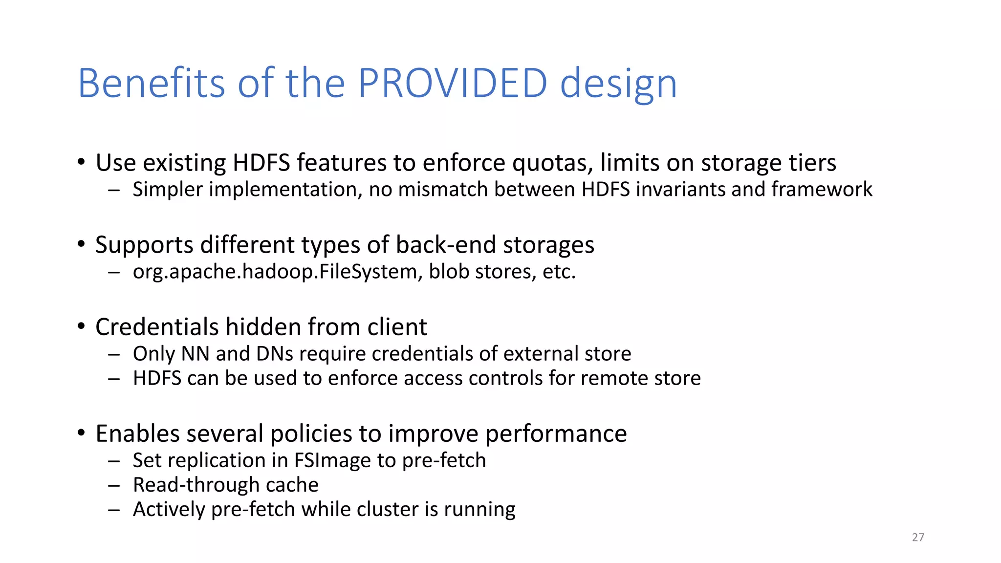 Benefits of the PROVIDED design
• Use existing HDFS features to enforce quotas, limits on storage tiers
̶ Simpler implementation, no mismatch between HDFS invariants and framework
• Supports different types of back-end storages
̶ org.apache.hadoop.FileSystem, blob stores, etc.
• Credentials hidden from client
̶ Only NN and DNs require credentials of external store
̶ HDFS can be used to enforce access controls for remote store
• Enables several policies to improve performance
̶ Set replication in FSImage to pre-fetch
̶ Read-through cache
̶ Actively pre-fetch while cluster is running
27
 