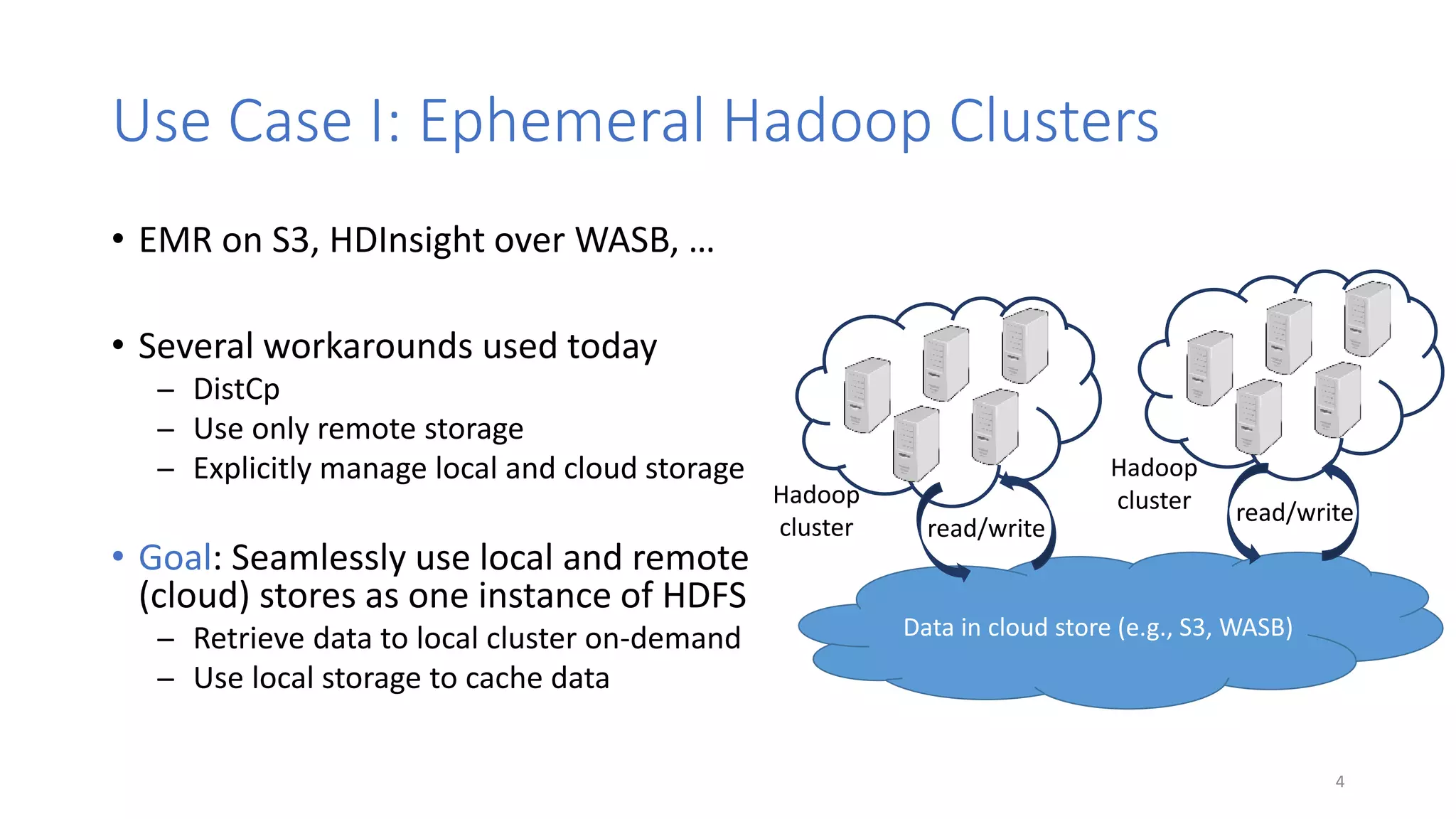 Use Case I: Ephemeral Hadoop Clusters
• EMR on S3, HDInsight over WASB, …
• Several workarounds used today
̶ DistCp
̶ Use only remote storage
̶ Explicitly manage local and cloud storage
• Goal: Seamlessly use local and remote
(cloud) stores as one instance of HDFS
̶ Retrieve data to local cluster on-demand
̶ Use local storage to cache data
4
Data in cloud store (e.g., S3, WASB)
Hadoop
clusterHadoop
cluster read/write
read/write
 