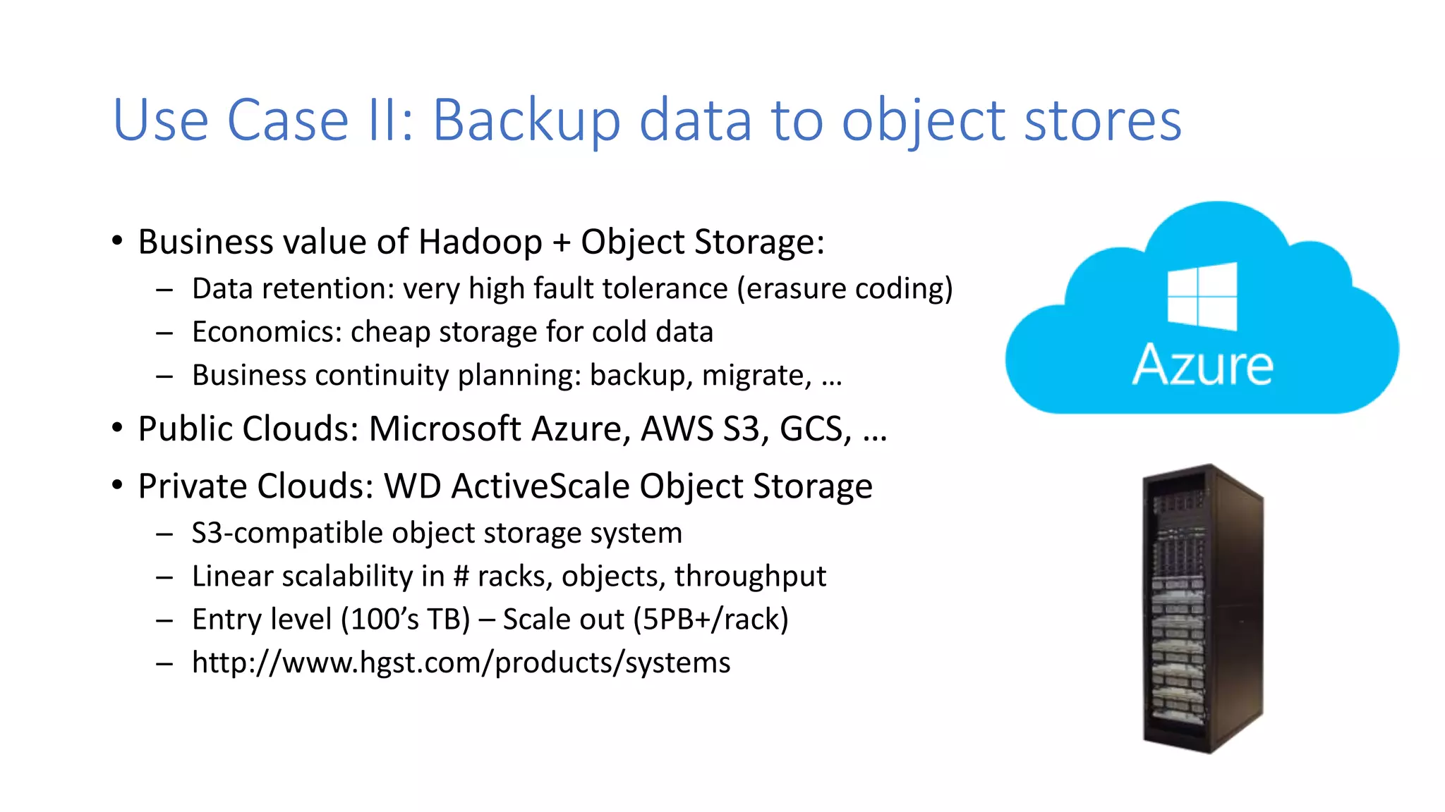 Use Case II: Backup data to object stores
• Business value of Hadoop + Object Storage:
̶ Data retention: very high fault tolerance (erasure coding)
̶ Economics: cheap storage for cold data
̶ Business continuity planning: backup, migrate, …
• Public Clouds: Microsoft Azure, AWS S3, GCS, …
• Private Clouds: WD ActiveScale Object Storage
̶ S3-compatible object storage system
̶ Linear scalability in # racks, objects, throughput
̶ Entry level (100’s TB) – Scale out (5PB+/rack)
̶ http://www.hgst.com/products/systems
 