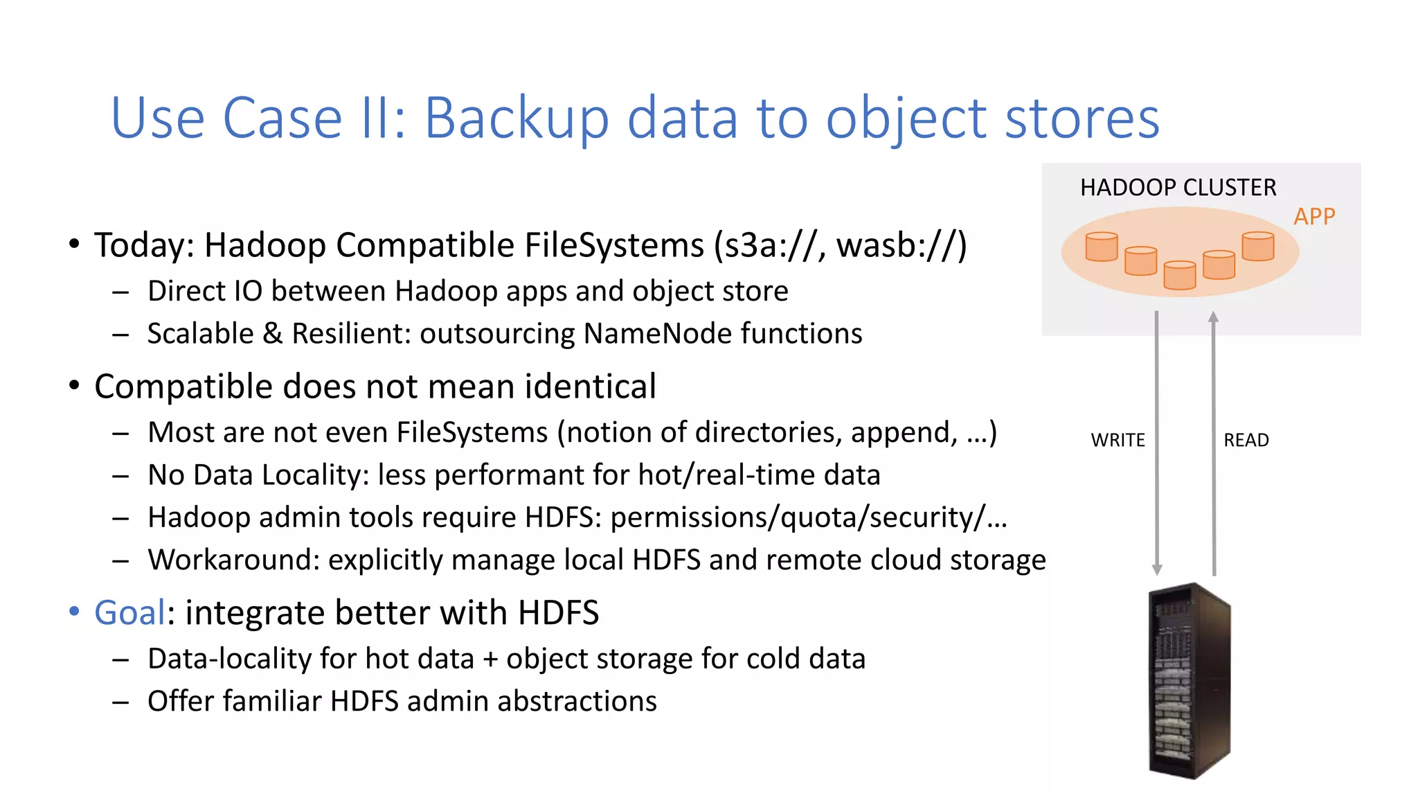 • Today: Hadoop Compatible FileSystems (s3a://, wasb://)
̶ Direct IO between Hadoop apps and object store
̶ Scalable & Resilient: outsourcing NameNode functions
• Compatible does not mean identical
̶ Most are not even FileSystems (notion of directories, append, …)
̶ No Data Locality: less performant for hot/real-time data
̶ Hadoop admin tools require HDFS: permissions/quota/security/…
̶ Workaround: explicitly manage local HDFS and remote cloud storage
• Goal: integrate better with HDFS
̶ Data-locality for hot data + object storage for cold data
̶ Offer familiar HDFS admin abstractions
Use Case II: Backup data to object stores
APP
HADOOP CLUSTER
READWRITE
 