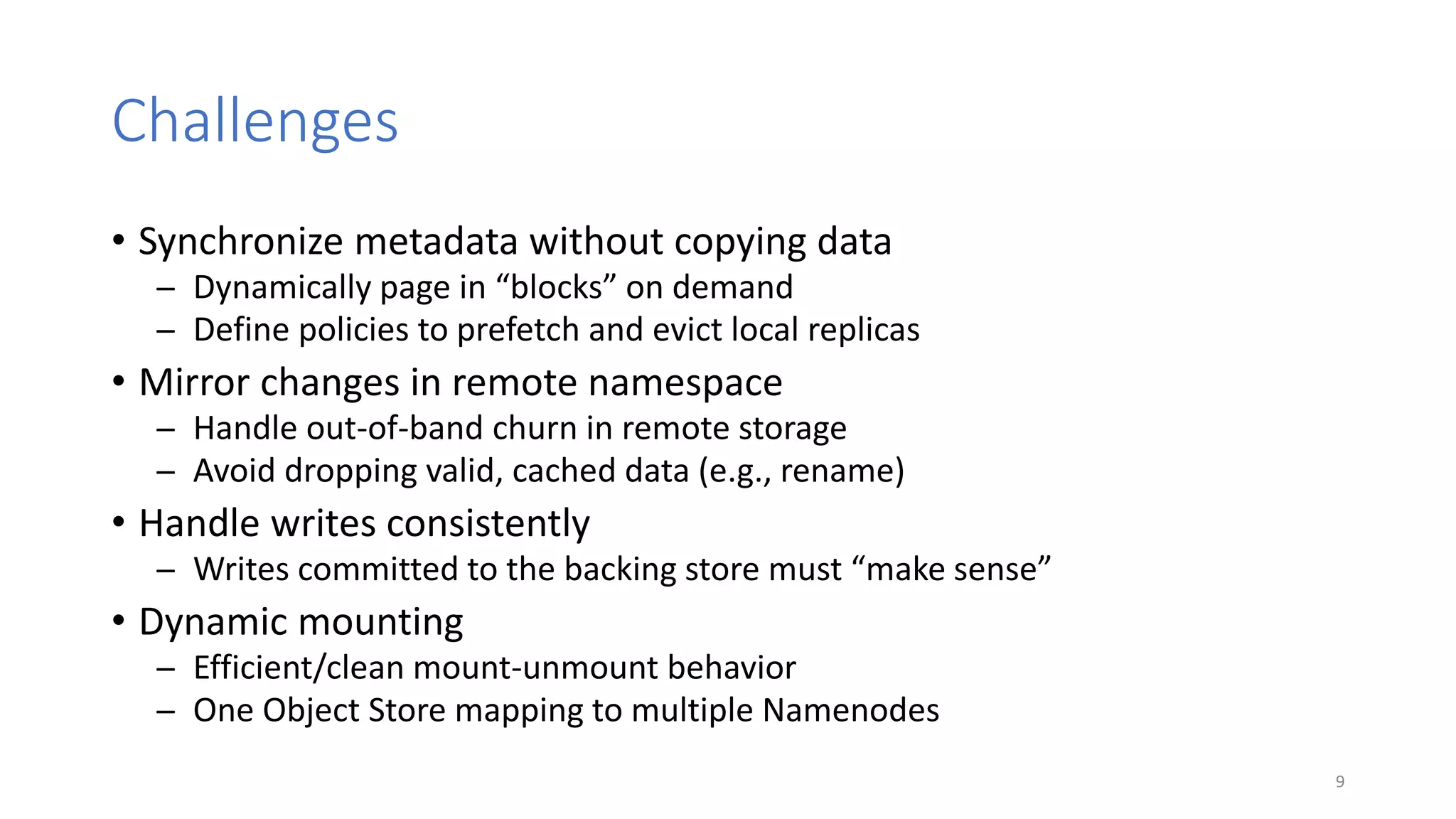 Challenges
• Synchronize metadata without copying data
̶ Dynamically page in “blocks” on demand
̶ Define policies to prefetch and evict local replicas
• Mirror changes in remote namespace
̶ Handle out-of-band churn in remote storage
̶ Avoid dropping valid, cached data (e.g., rename)
• Handle writes consistently
̶ Writes committed to the backing store must “make sense”
• Dynamic mounting
̶ Efficient/clean mount-unmount behavior
̶ One Object Store mapping to multiple Namenodes
9
 