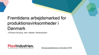 v/Thomas Drustrup, adm. direktør, Plastindustrien
Fremtidens arbejdsmarked for
produktionsvirksomheder i
Danmark
Kompositsektionens årsmøde 2018
 