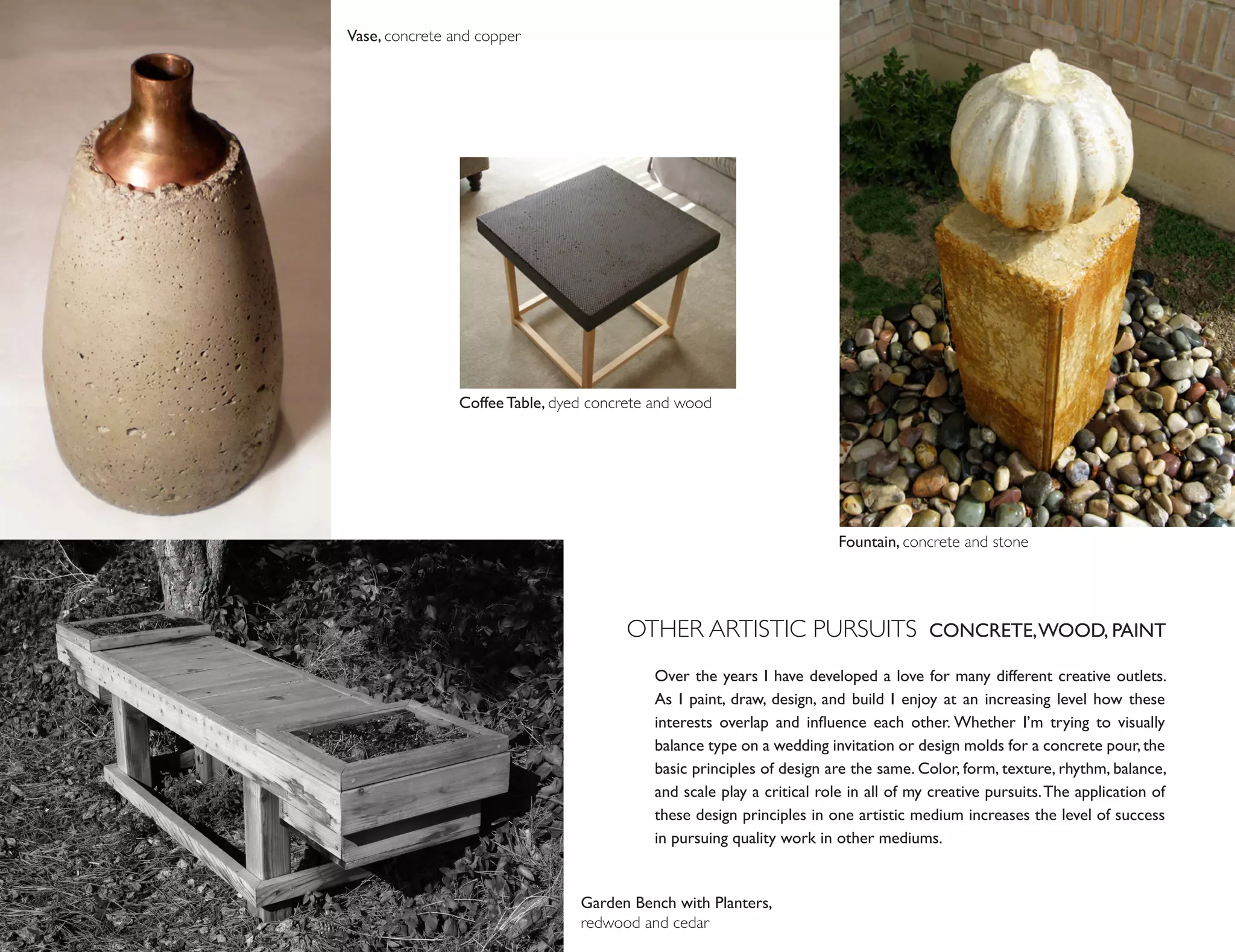 Vase, concrete and copper




                Coffee Table, dyed concrete and wood




                                                                        Fountain, concrete and stone




                                       OTHER ARTISTIC PURSUITS CONCRETE, WOOD, PAINT
                                           Over the years I have developed a love for many different creative outlets.
                                           As I paint, draw, design, and build I enjoy at an increasing level how these
                                           interests overlap and influence each other. Whether I’m trying to visually
                                           balance type on a wedding invitation or design molds for a concrete pour, the
                                           basic principles of design are the same. Color, form, texture, rhythm, balance,
                                           and scale play a critical role in all of my creative pursuits. The application of
                                           these design principles in one artistic medium increases the level of success
                                           in pursuing quality work in other mediums.


                                 Garden Bench with Planters,
                                 redwood and cedar
 