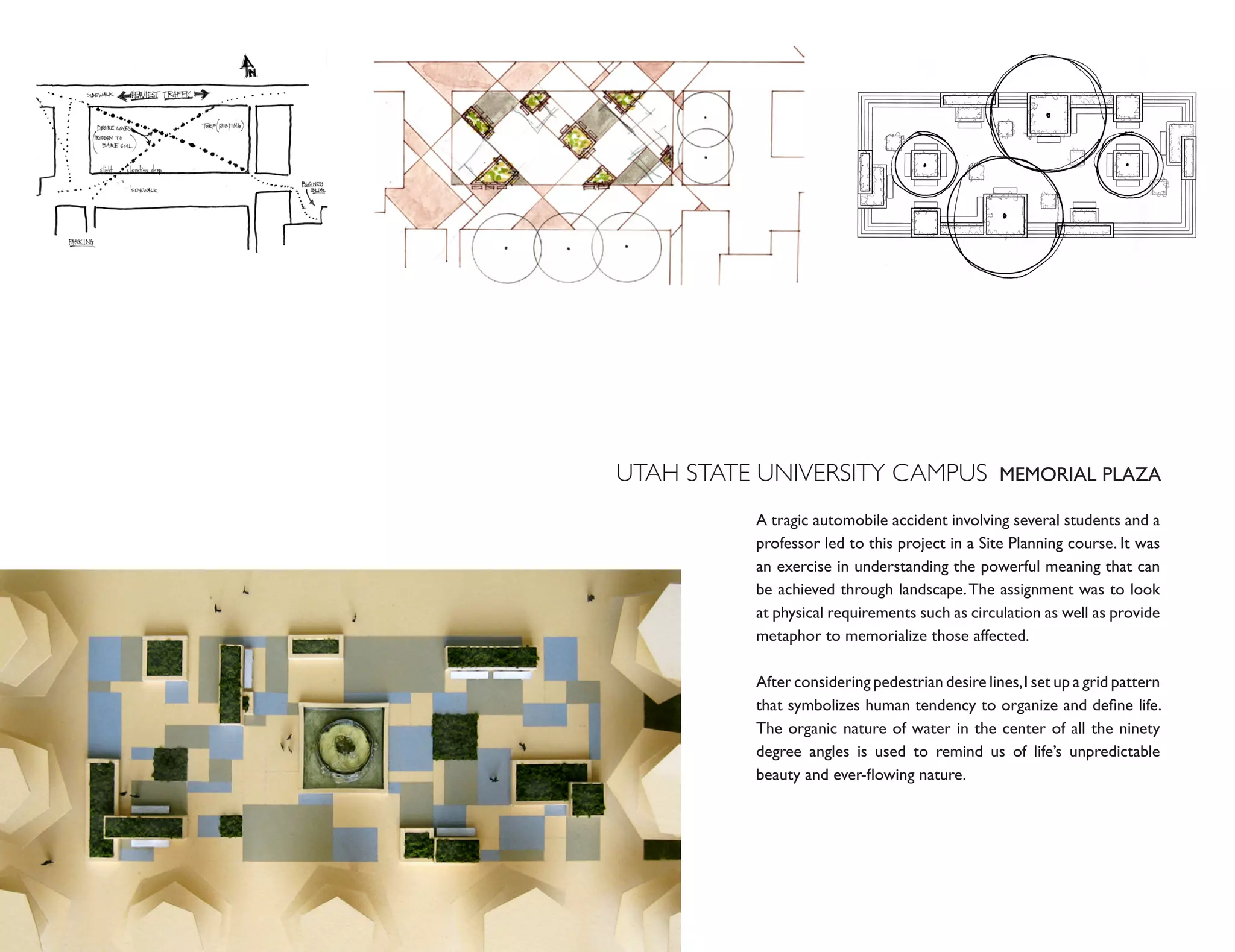 UTAH STATE UNIVERSITY CAMPUS MEMORIAL PLAZA
           A tragic automobile accident involving several students and a
           professor led to this project in a Site Planning course. It was
           an exercise in understanding the powerful meaning that can
           be achieved through landscape. The assignment was to look
           at physical requirements such as circulation as well as provide
           metaphor to memorialize those affected.

           After considering pedestrian desire lines, I set up a grid pattern
           that symbolizes human tendency to organize and define life.
           The organic nature of water in the center of all the ninety
           degree angles is used to remind us of life’s unpredictable
           beauty and ever-flowing nature.
 