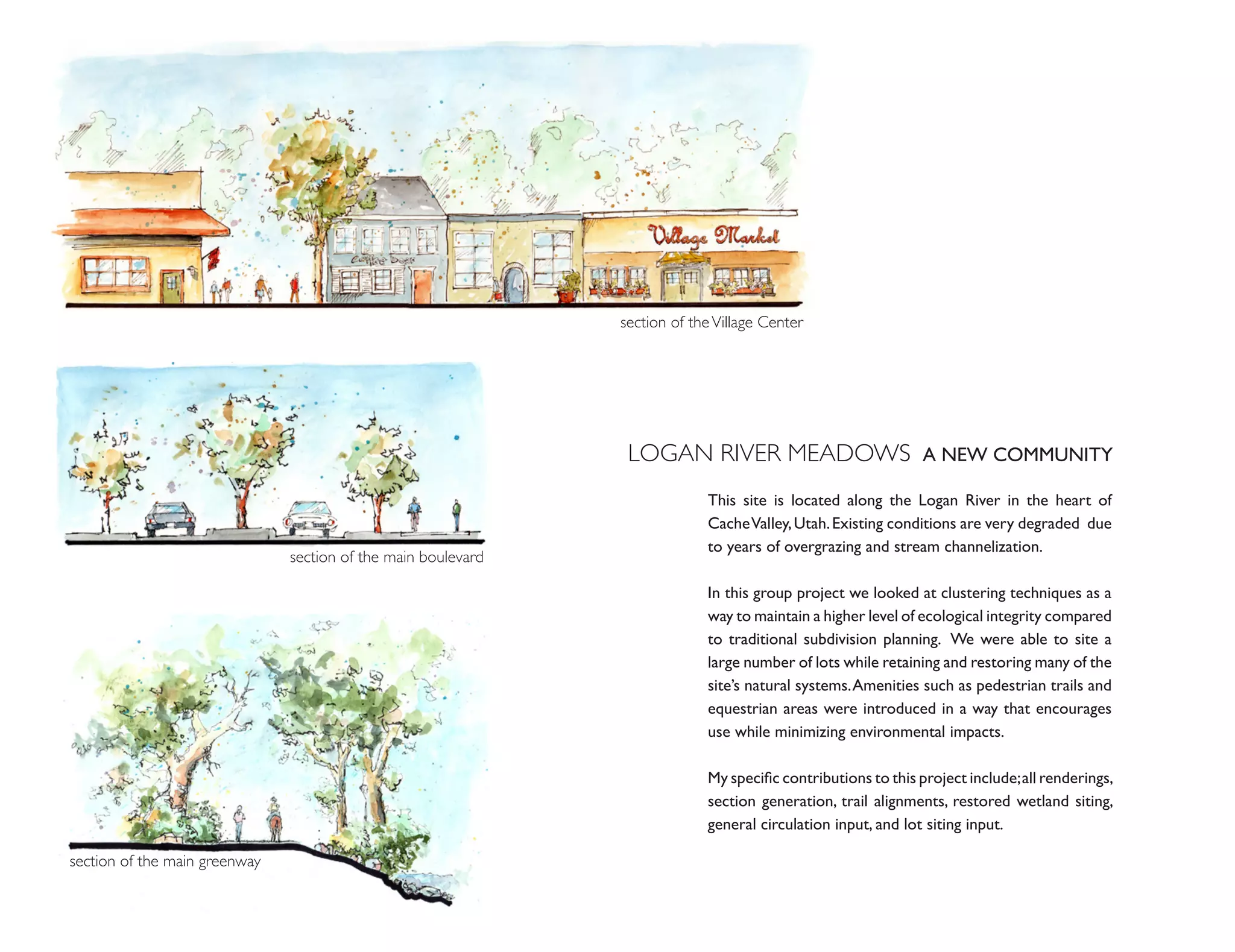section of the Village Center




                                                                LOGAN RIVER MEADOWS A NEW COMMUNITY
                                                                            This site is located along the Logan River in the heart of
                                                                            Cache Valley, Utah. Existing conditions are very degraded due
                                                                            to years of overgrazing and stream channelization.
                               section of the main boulevard

                                                                            In this group project we looked at clustering techniques as a
                                                                            way to maintain a higher level of ecological integrity compared
                                                                            to traditional subdivision planning. We were able to site a
                                                                            large number of lots while retaining and restoring many of the
                                                                            site’s natural systems. Amenities such as pedestrian trails and
                                                                            equestrian areas were introduced in a way that encourages
                                                                            use while minimizing environmental impacts.

                                                                            My specific contributions to this project include; all renderings,
                                                                            section generation, trail alignments, restored wetland siting,
                                                                            general circulation input, and lot siting input.

section of the main greenway
 