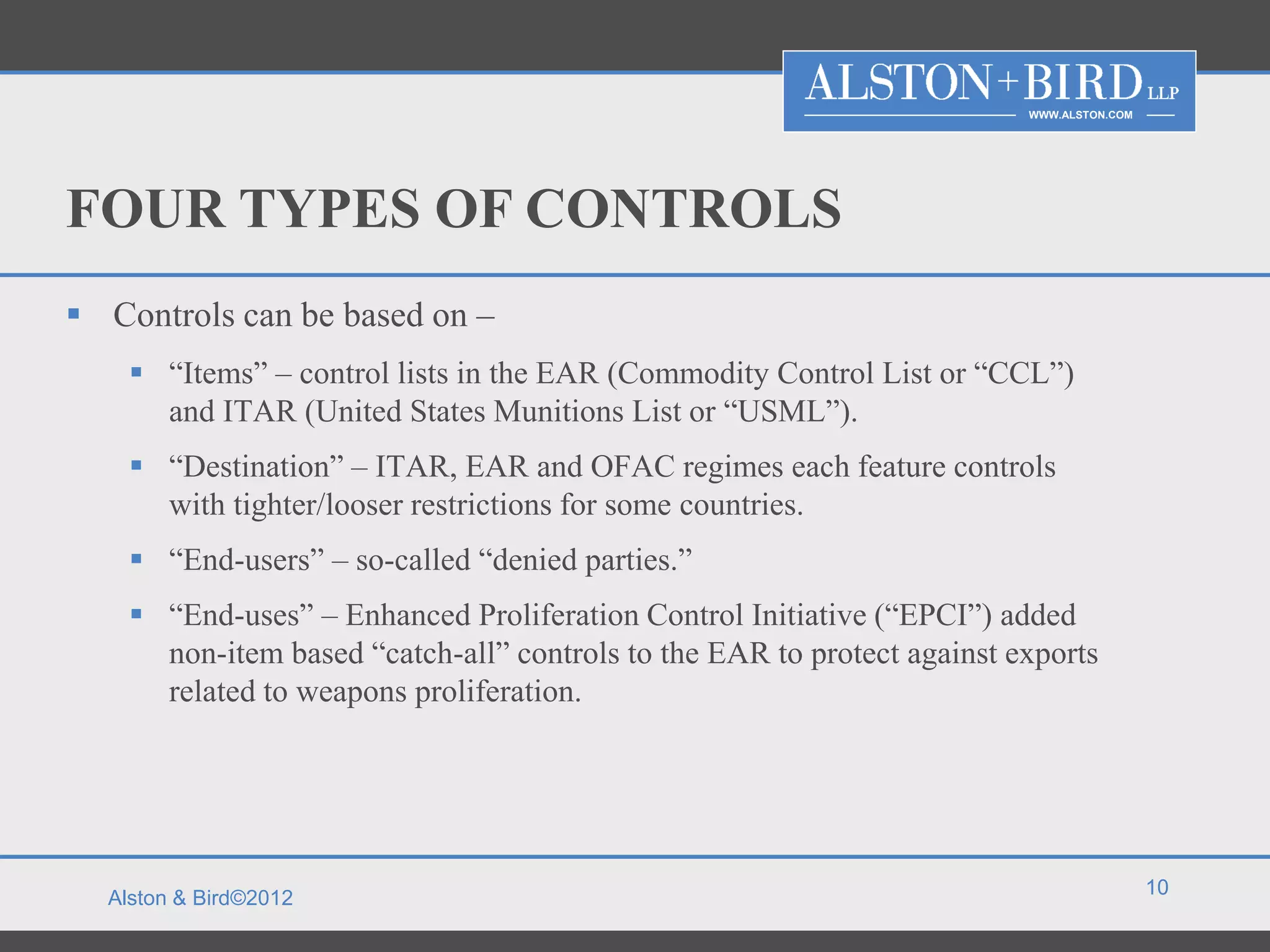 WWW.ALSTON.COM




FOUR TYPES OF CONTROLS
 Controls can be based on –
     “Items” – control lists in the EAR (Commodity Control List or “CCL”)
      and ITAR (United States Munitions List or “USML”).
     “Destination” – ITAR, EAR and OFAC regimes each feature controls
      with tighter/looser restrictions for some countries.
     “End-users” – so-called “denied parties.”
     “End-uses” – Enhanced Proliferation Control Initiative (“EPCI”) added
      non-item based “catch-all” controls to the EAR to protect against exports
      related to weapons proliferation.




                                                                                          10
  Alston & Bird©2012
 