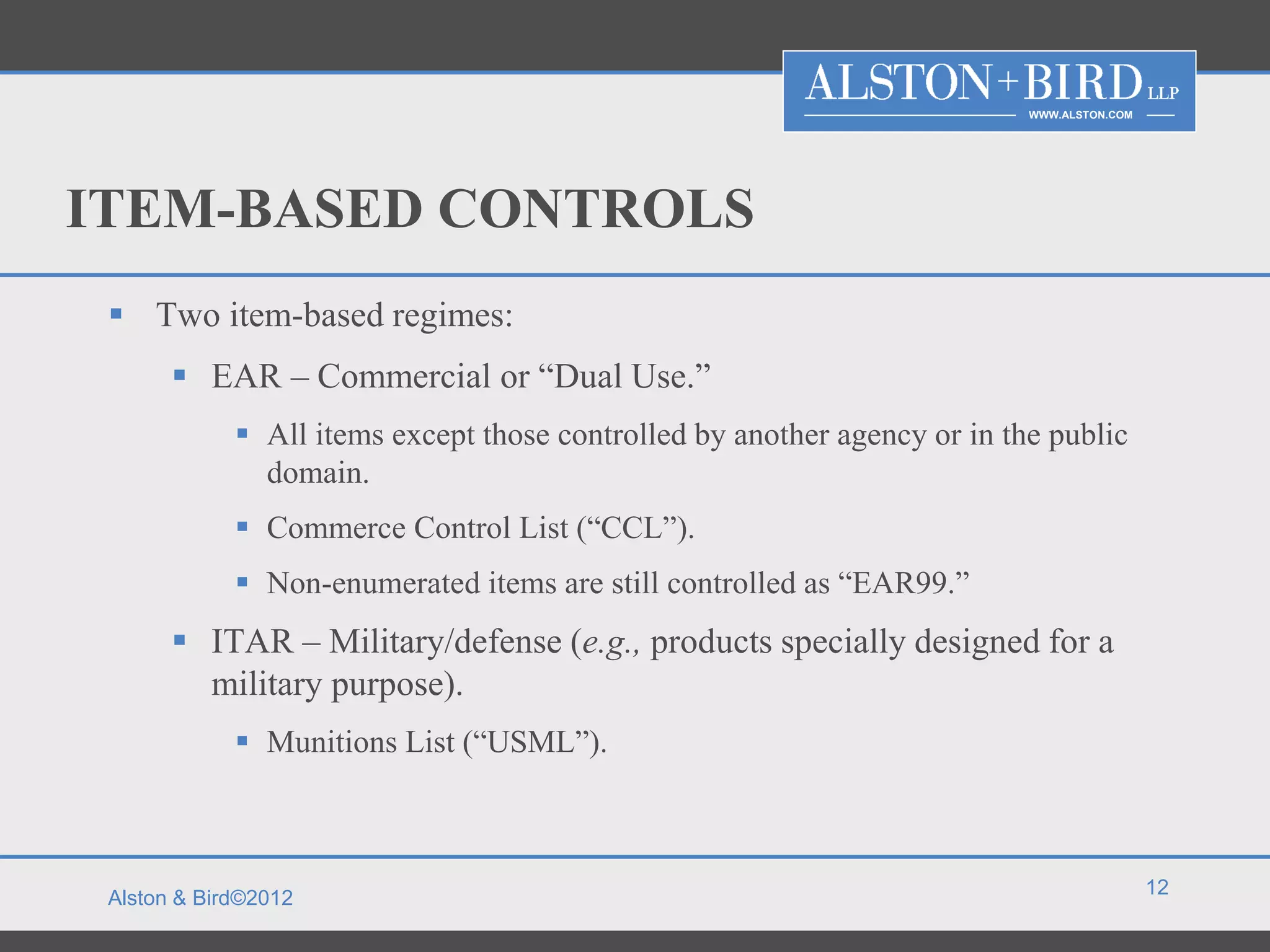 WWW.ALSTON.COM




ITEM-BASED CONTROLS
  Two item-based regimes:
        EAR – Commercial or “Dual Use.”
              All items except those controlled by another agency or in the public
               domain.
              Commerce Control List (“CCL”).
              Non-enumerated items are still controlled as “EAR99.”
        ITAR – Military/defense (e.g., products specially designed for a
         military purpose).
              Munitions List (“USML”).



                                                                                            12
 Alston & Bird©2012
 