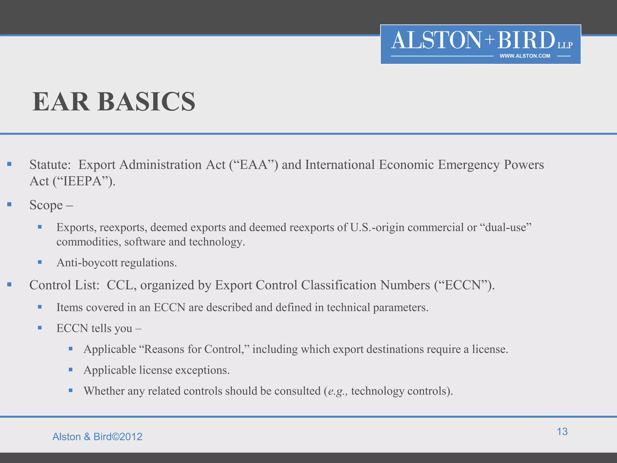 WWW.ALSTON.COM




    EAR BASICS

   Statute: Export Administration Act (“EAA”) and International Economic Emergency Powers
    Act (“IEEPA”).
   Scope –
        Exports, reexports, deemed exports and deemed reexports of U.S.-origin commercial or “dual-use”
         commodities, software and technology.
        Anti-boycott regulations.
   Control List: CCL, organized by Export Control Classification Numbers (“ECCN”).
        Items covered in an ECCN are described and defined in technical parameters.
        ECCN tells you –
             Applicable “Reasons for Control,” including which export destinations require a license.
             Applicable license exceptions.
             Whether any related controls should be consulted (e.g., technology controls).


                                                                                                                     13
         Alston & Bird©2012
 