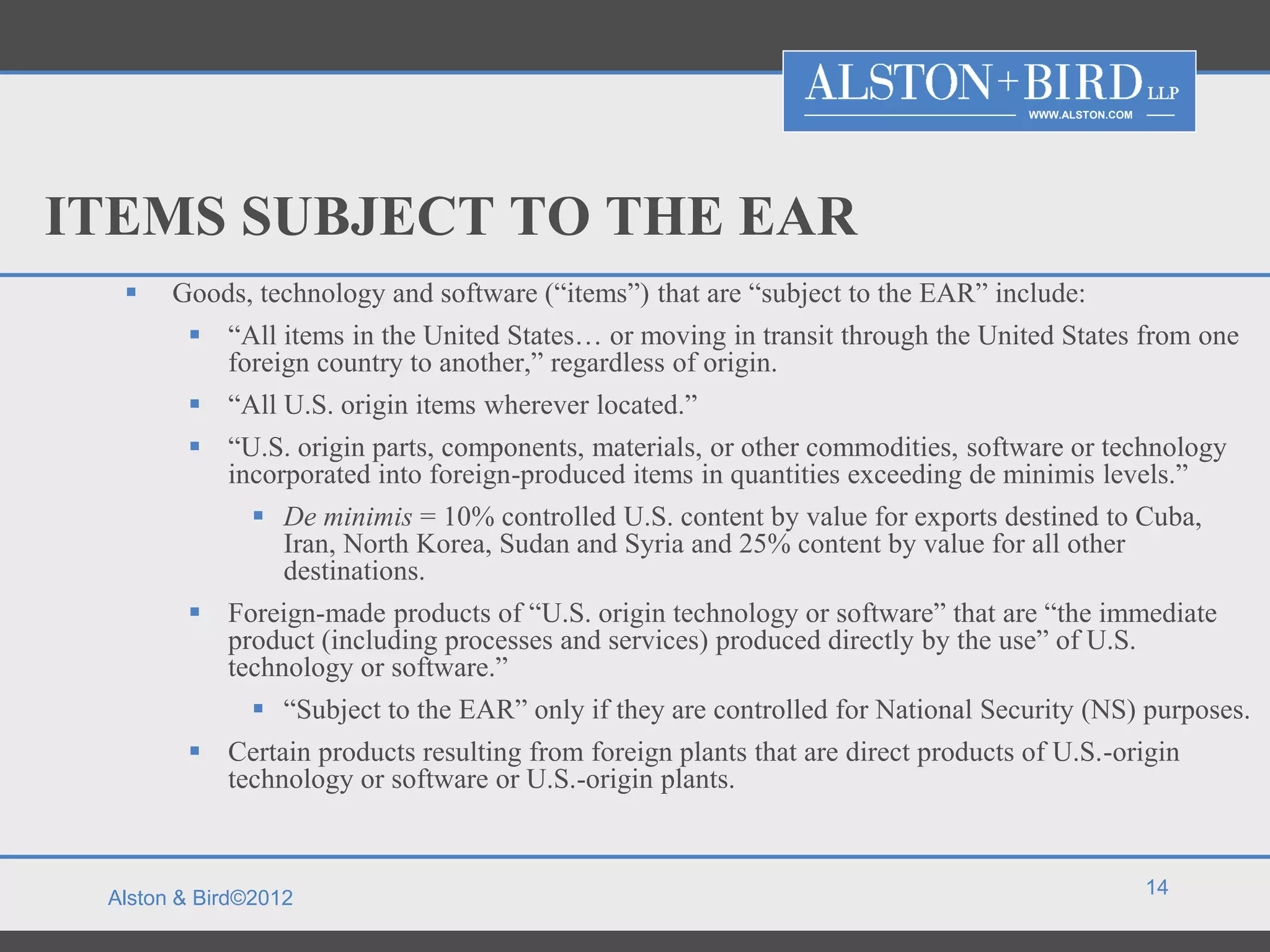 WWW.ALSTON.COM




ITEMS SUBJECT TO THE EAR
      Goods, technology and software (“items”) that are “subject to the EAR” include:
         “All items in the United States… or moving in transit through the United States from one
          foreign country to another,” regardless of origin.
         “All U.S. origin items wherever located.”
         “U.S. origin parts, components, materials, or other commodities, software or technology
          incorporated into foreign-produced items in quantities exceeding de minimis levels.”
               De minimis = 10% controlled U.S. content by value for exports destined to Cuba,
                Iran, North Korea, Sudan and Syria and 25% content by value for all other
                destinations.
         Foreign-made products of “U.S. origin technology or software” that are “the immediate
          product (including processes and services) produced directly by the use” of U.S.
          technology or software.”
               “Subject to the EAR” only if they are controlled for National Security (NS) purposes.
         Certain products resulting from foreign plants that are direct products of U.S.-origin
          technology or software or U.S.-origin plants.


                                                                                                   14
 Alston & Bird©2012
 