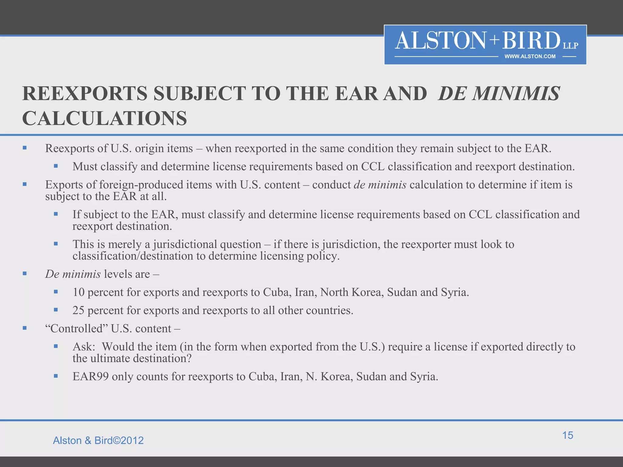 WWW.ALSTON.COM




REEXPORTS SUBJECT TO THE EAR AND DE MINIMIS
CALCULATIONS
   Reexports of U.S. origin items – when reexported in the same condition they remain subject to the EAR.
      Must classify and determine license requirements based on CCL classification and reexport destination.
   Exports of foreign-produced items with U.S. content – conduct de minimis calculation to determine if item is
    subject to the EAR at all.
      If subject to the EAR, must classify and determine license requirements based on CCL classification and
         reexport destination.
      This is merely a jurisdictional question – if there is jurisdiction, the reexporter must look to
         classification/destination to determine licensing policy.
   De minimis levels are –
      10 percent for exports and reexports to Cuba, Iran, North Korea, Sudan and Syria.
      25 percent for exports and reexports to all other countries.
   “Controlled” U.S. content –
      Ask: Would the item (in the form when exported from the U.S.) require a license if exported directly to
         the ultimate destination?
      EAR99 only counts for reexports to Cuba, Iran, N. Korea, Sudan and Syria.



                                                                                                                 15
     Alston & Bird©2012
 