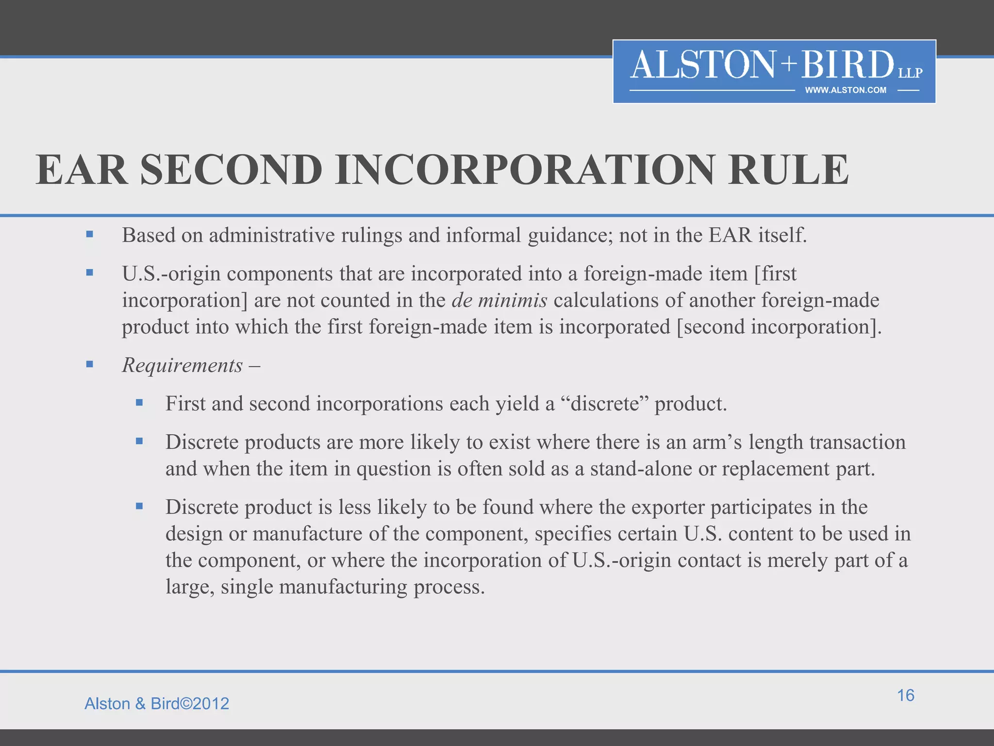 WWW.ALSTON.COM




EAR SECOND INCORPORATION RULE
    Based on administrative rulings and informal guidance; not in the EAR itself.
    U.S.-origin components that are incorporated into a foreign-made item [first
     incorporation] are not counted in the de minimis calculations of another foreign-made
     product into which the first foreign-made item is incorporated [second incorporation].
    Requirements –
        First and second incorporations each yield a “discrete” product.
        Discrete products are more likely to exist where there is an arm’s length transaction
         and when the item in question is often sold as a stand-alone or replacement part.
        Discrete product is less likely to be found where the exporter participates in the
         design or manufacture of the component, specifies certain U.S. content to be used in
         the component, or where the incorporation of U.S.-origin contact is merely part of a
         large, single manufacturing process.



                                                                                                   16
 Alston & Bird©2012
 