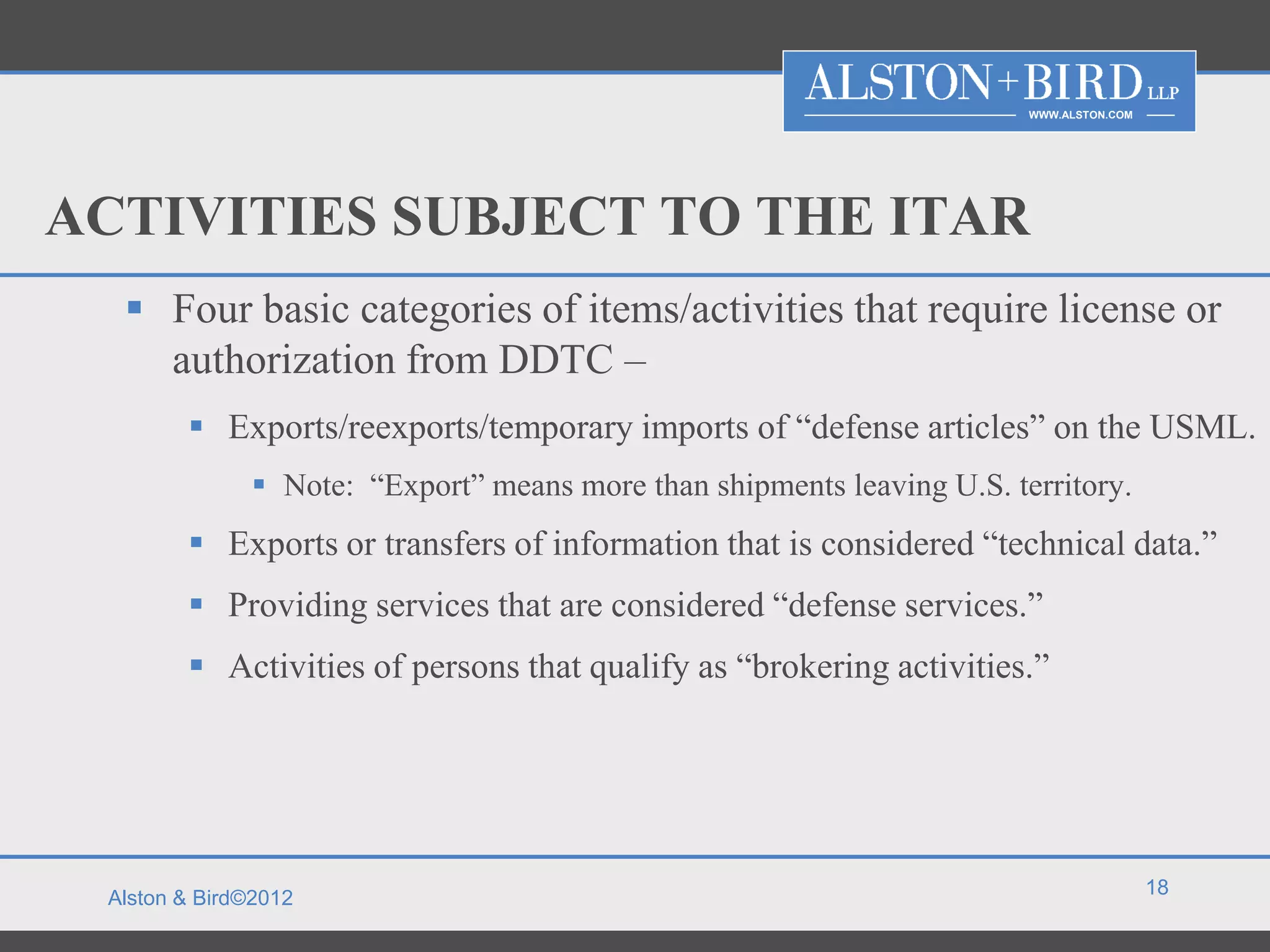 WWW.ALSTON.COM




ACTIVITIES SUBJECT TO THE ITAR
   Four basic categories of items/activities that require license or
    authorization from DDTC –
         Exports/reexports/temporary imports of “defense articles” on the USML.
               Note: “Export” means more than shipments leaving U.S. territory.
         Exports or transfers of information that is considered “technical data.”
         Providing services that are considered “defense services.”
         Activities of persons that qualify as “brokering activities.”




                                                                                         18
 Alston & Bird©2012
 