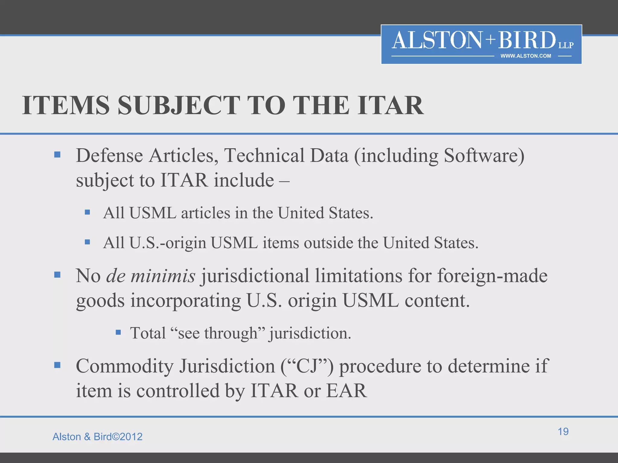 WWW.ALSTON.COM




ITEMS SUBJECT TO THE ITAR
  Defense Articles, Technical Data (including Software)
   subject to ITAR include –
        All USML articles in the United States.
        All U.S.-origin USML items outside the United States.
  No de minimis jurisdictional limitations for foreign-made
   goods incorporating U.S. origin USML content.
              Total “see through” jurisdiction.
  Commodity Jurisdiction (“CJ”) procedure to determine if
   item is controlled by ITAR or EAR
                                                                                  19
 Alston & Bird©2012
 