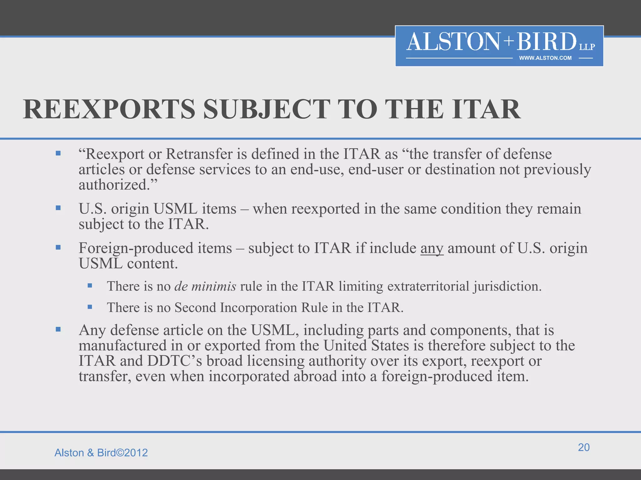 WWW.ALSTON.COM




REEXPORTS SUBJECT TO THE ITAR
    “Reexport or Retransfer is defined in the ITAR as “the transfer of defense
     articles or defense services to an end-use, end-user or destination not previously
     authorized.”
    U.S. origin USML items – when reexported in the same condition they remain
     subject to the ITAR.
    Foreign-produced items – subject to ITAR if include any amount of U.S. origin
     USML content.
        There is no de minimis rule in the ITAR limiting extraterritorial jurisdiction.
        There is no Second Incorporation Rule in the ITAR.
    Any defense article on the USML, including parts and components, that is
     manufactured in or exported from the United States is therefore subject to the
     ITAR and DDTC’s broad licensing authority over its export, reexport or
     transfer, even when incorporated abroad into a foreign-produced item.



                                                                                                    20
 Alston & Bird©2012
 