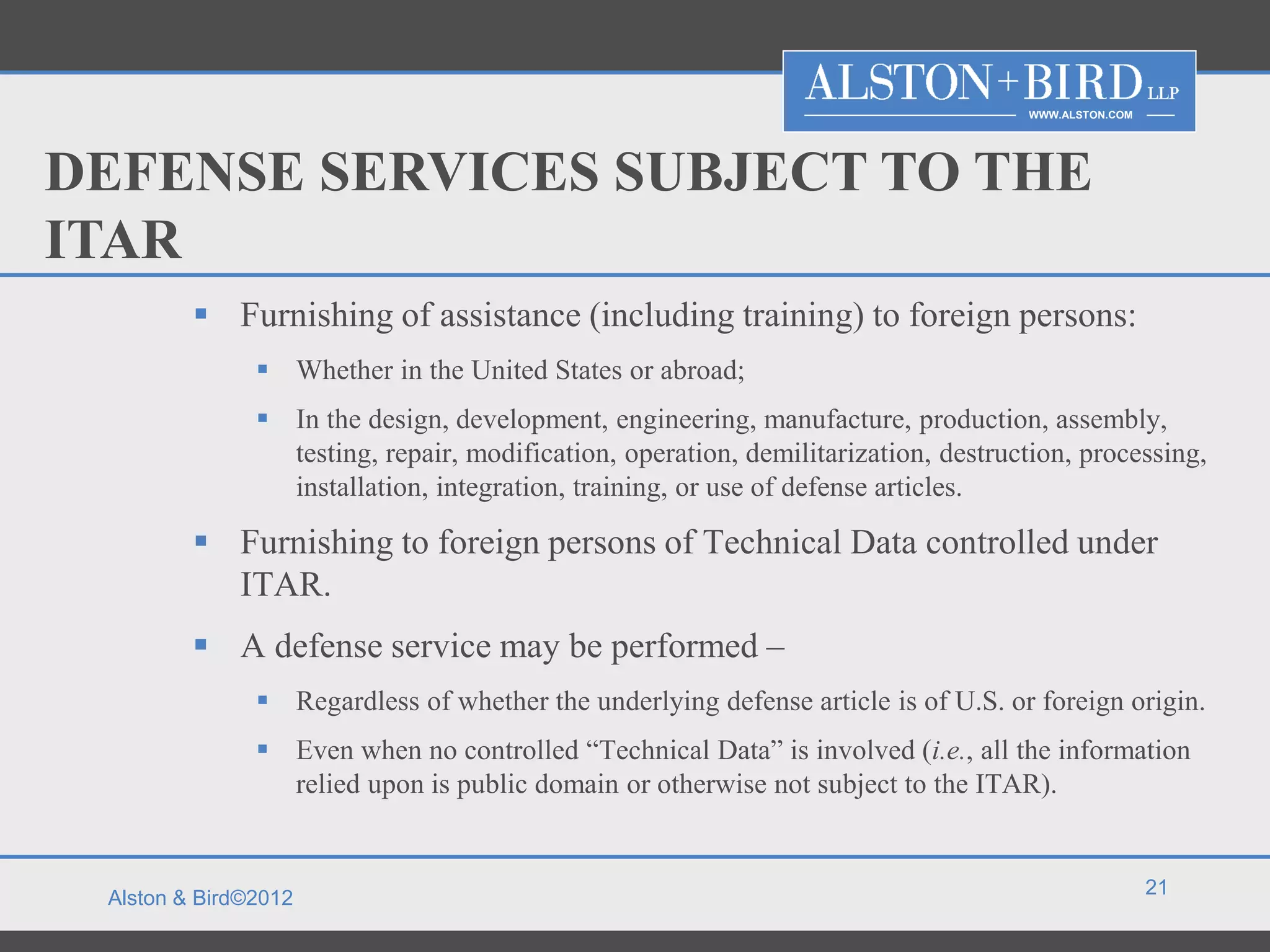 WWW.ALSTON.COM




DEFENSE SERVICES SUBJECT TO THE
ITAR
          Furnishing of assistance (including training) to foreign persons:
                Whether in the United States or abroad;
                In the design, development, engineering, manufacture, production, assembly,
                 testing, repair, modification, operation, demilitarization, destruction, processing,
                 installation, integration, training, or use of defense articles.

          Furnishing to foreign persons of Technical Data controlled under
           ITAR.
          A defense service may be performed –
                Regardless of whether the underlying defense article is of U.S. or foreign origin.
                Even when no controlled “Technical Data” is involved (i.e., all the information
                 relied upon is public domain or otherwise not subject to the ITAR).


                                                                                                     21
 Alston & Bird©2012
 