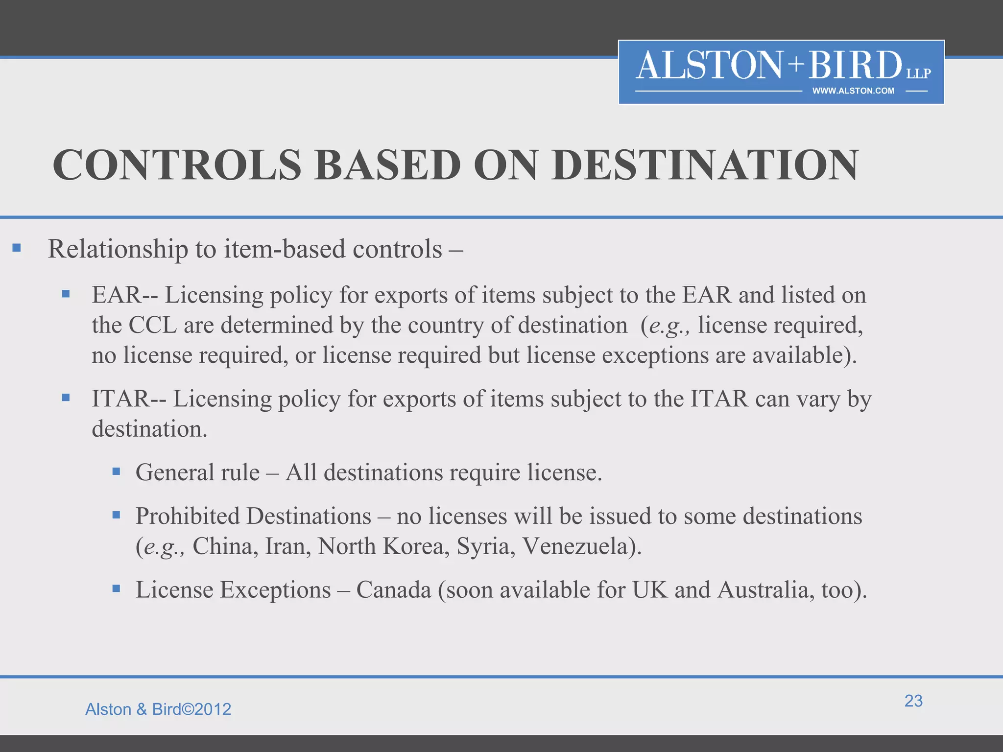 WWW.ALSTON.COM




   CONTROLS BASED ON DESTINATION
 Relationship to item-based controls –
     EAR-- Licensing policy for exports of items subject to the EAR and listed on
      the CCL are determined by the country of destination (e.g., license required,
      no license required, or license required but license exceptions are available).
     ITAR-- Licensing policy for exports of items subject to the ITAR can vary by
      destination.
          General rule – All destinations require license.
          Prohibited Destinations – no licenses will be issued to some destinations
           (e.g., China, Iran, North Korea, Syria, Venezuela).
          License Exceptions – Canada (soon available for UK and Australia, too).



                                                                                                23
      Alston & Bird©2012
 
