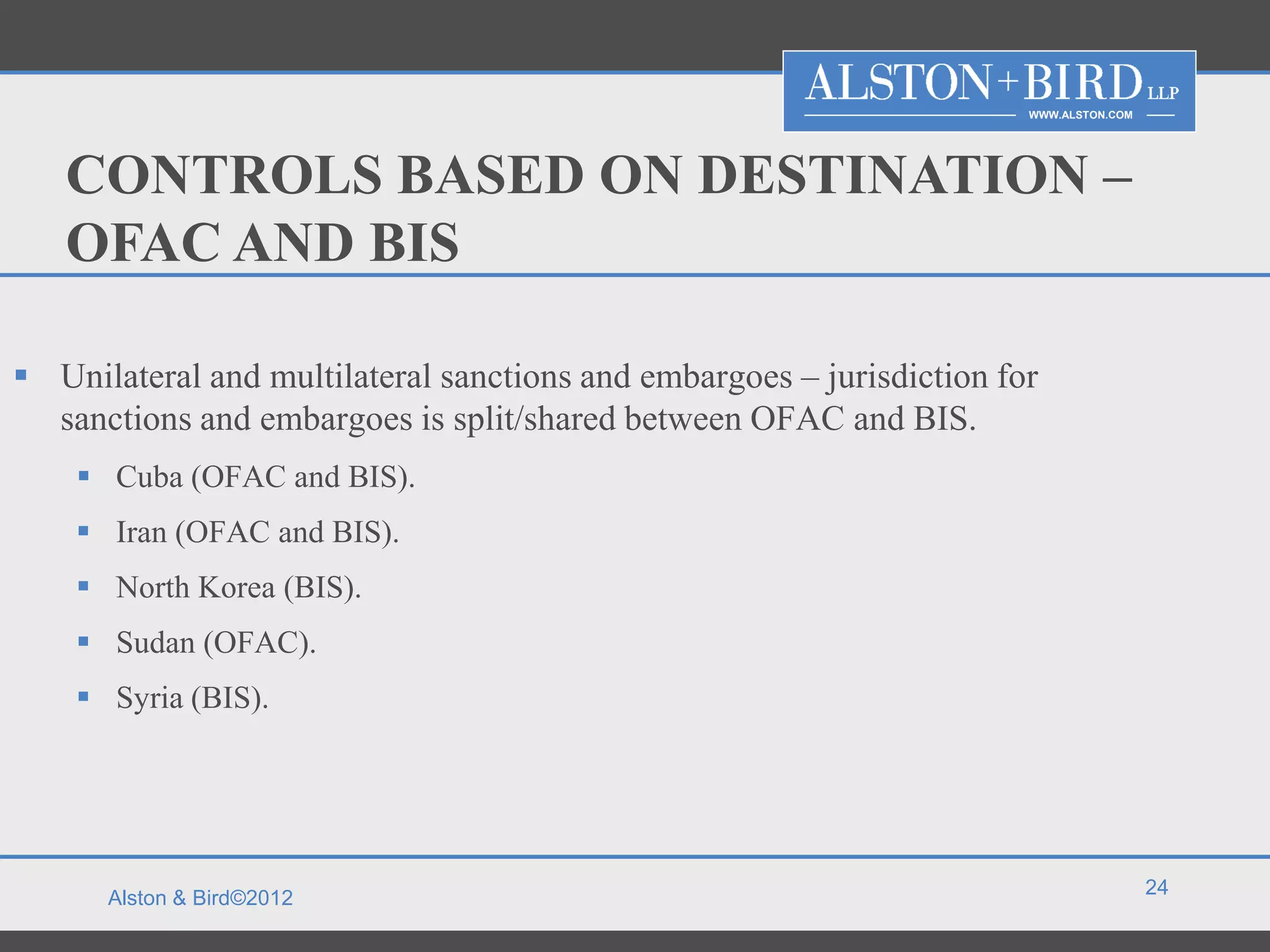 WWW.ALSTON.COM




   CONTROLS BASED ON DESTINATION –
   OFAC AND BIS

 Unilateral and multilateral sanctions and embargoes – jurisdiction for
  sanctions and embargoes is split/shared between OFAC and BIS.
     Cuba (OFAC and BIS).
     Iran (OFAC and BIS).
     North Korea (BIS).
     Sudan (OFAC).
     Syria (BIS).




                                                                                        24
      Alston & Bird©2012
 