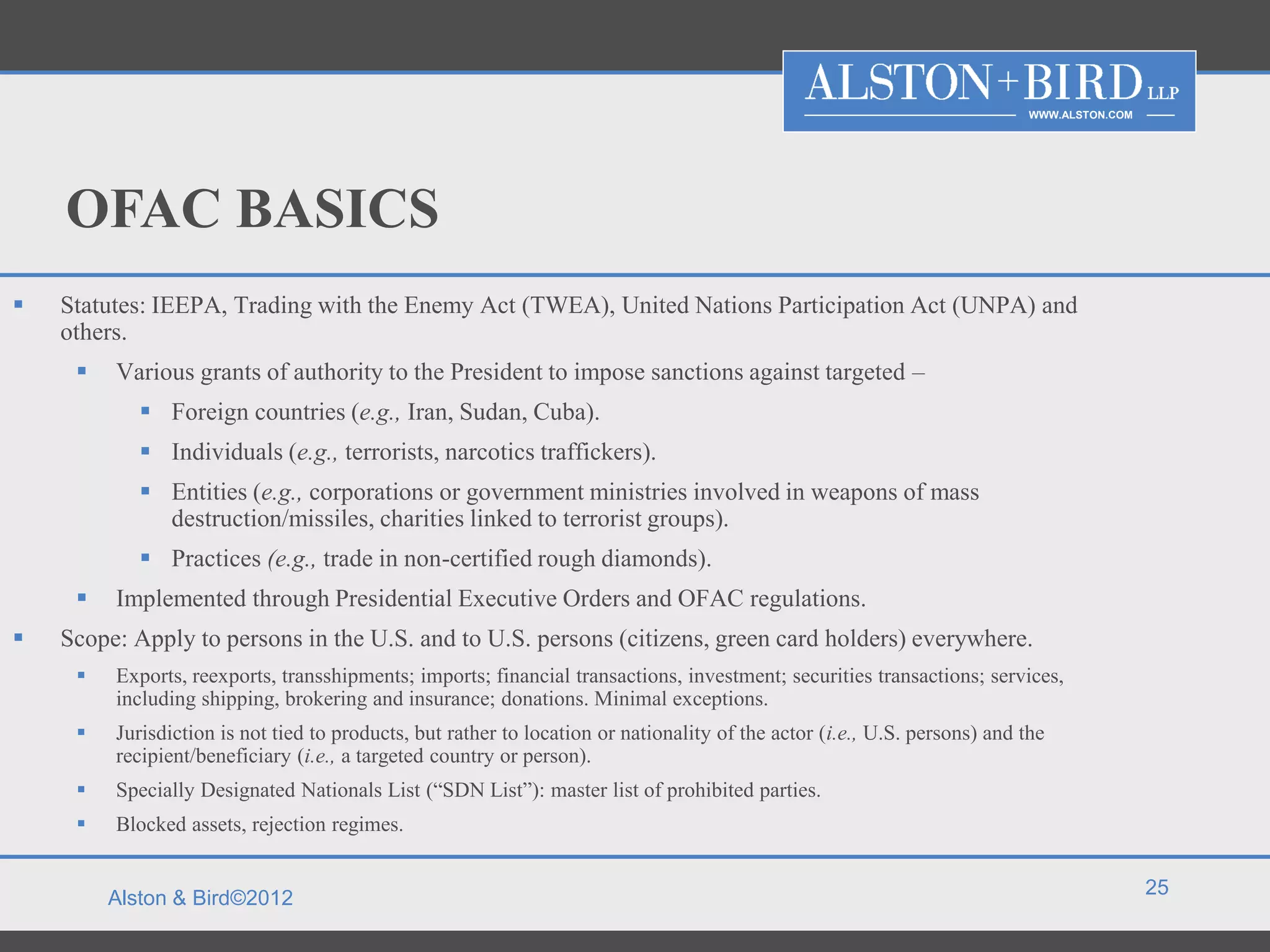 WWW.ALSTON.COM




    OFAC BASICS
   Statutes: IEEPA, Trading with the Enemy Act (TWEA), United Nations Participation Act (UNPA) and
    others.
        Various grants of authority to the President to impose sanctions against targeted –
             Foreign countries (e.g., Iran, Sudan, Cuba).
             Individuals (e.g., terrorists, narcotics traffickers).
             Entities (e.g., corporations or government ministries involved in weapons of mass
              destruction/missiles, charities linked to terrorist groups).
             Practices (e.g., trade in non-certified rough diamonds).
        Implemented through Presidential Executive Orders and OFAC regulations.
   Scope: Apply to persons in the U.S. and to U.S. persons (citizens, green card holders) everywhere.
        Exports, reexports, transshipments; imports; financial transactions, investment; securities transactions; services,
         including shipping, brokering and insurance; donations. Minimal exceptions.
        Jurisdiction is not tied to products, but rather to location or nationality of the actor (i.e., U.S. persons) and the
         recipient/beneficiary (i.e., a targeted country or person).
        Specially Designated Nationals List (“SDN List”): master list of prohibited parties.
        Blocked assets, rejection regimes.


                                                                                                                                             25
         Alston & Bird©2012
 