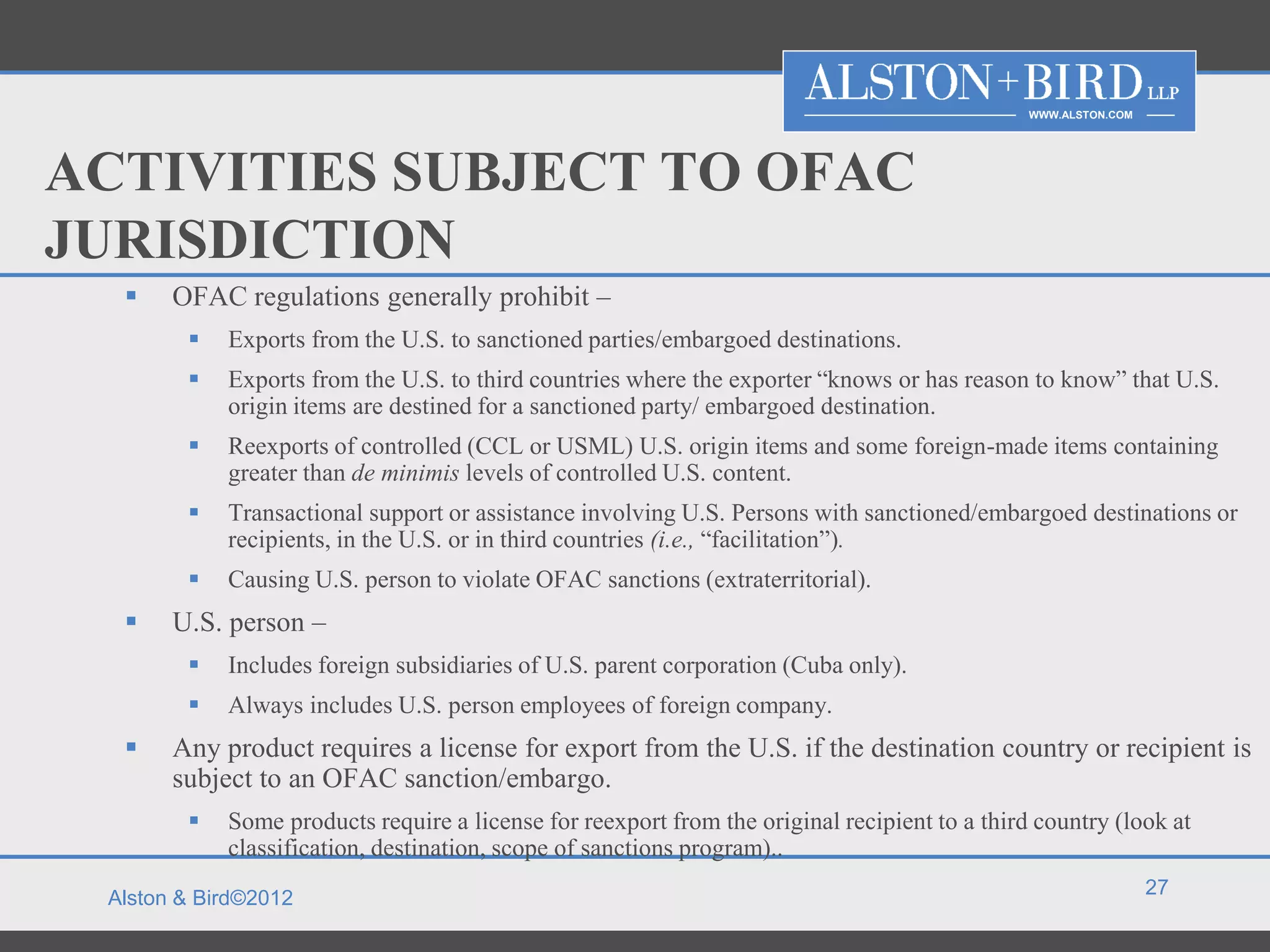 WWW.ALSTON.COM




ACTIVITIES SUBJECT TO OFAC
JURISDICTION
      OFAC regulations generally prohibit –
           Exports from the U.S. to sanctioned parties/embargoed destinations.
           Exports from the U.S. to third countries where the exporter “knows or has reason to know” that U.S.
            origin items are destined for a sanctioned party/ embargoed destination.
           Reexports of controlled (CCL or USML) U.S. origin items and some foreign-made items containing
            greater than de minimis levels of controlled U.S. content.
           Transactional support or assistance involving U.S. Persons with sanctioned/embargoed destinations or
            recipients, in the U.S. or in third countries (i.e., “facilitation”).
           Causing U.S. person to violate OFAC sanctions (extraterritorial).
      U.S. person –
           Includes foreign subsidiaries of U.S. parent corporation (Cuba only).
           Always includes U.S. person employees of foreign company.
      Any product requires a license for export from the U.S. if the destination country or recipient is
       subject to an OFAC sanction/embargo.
           Some products require a license for reexport from the original recipient to a third country (look at
            classification, destination, scope of sanctions program)..
                                                                                                                27
 Alston & Bird©2012
 