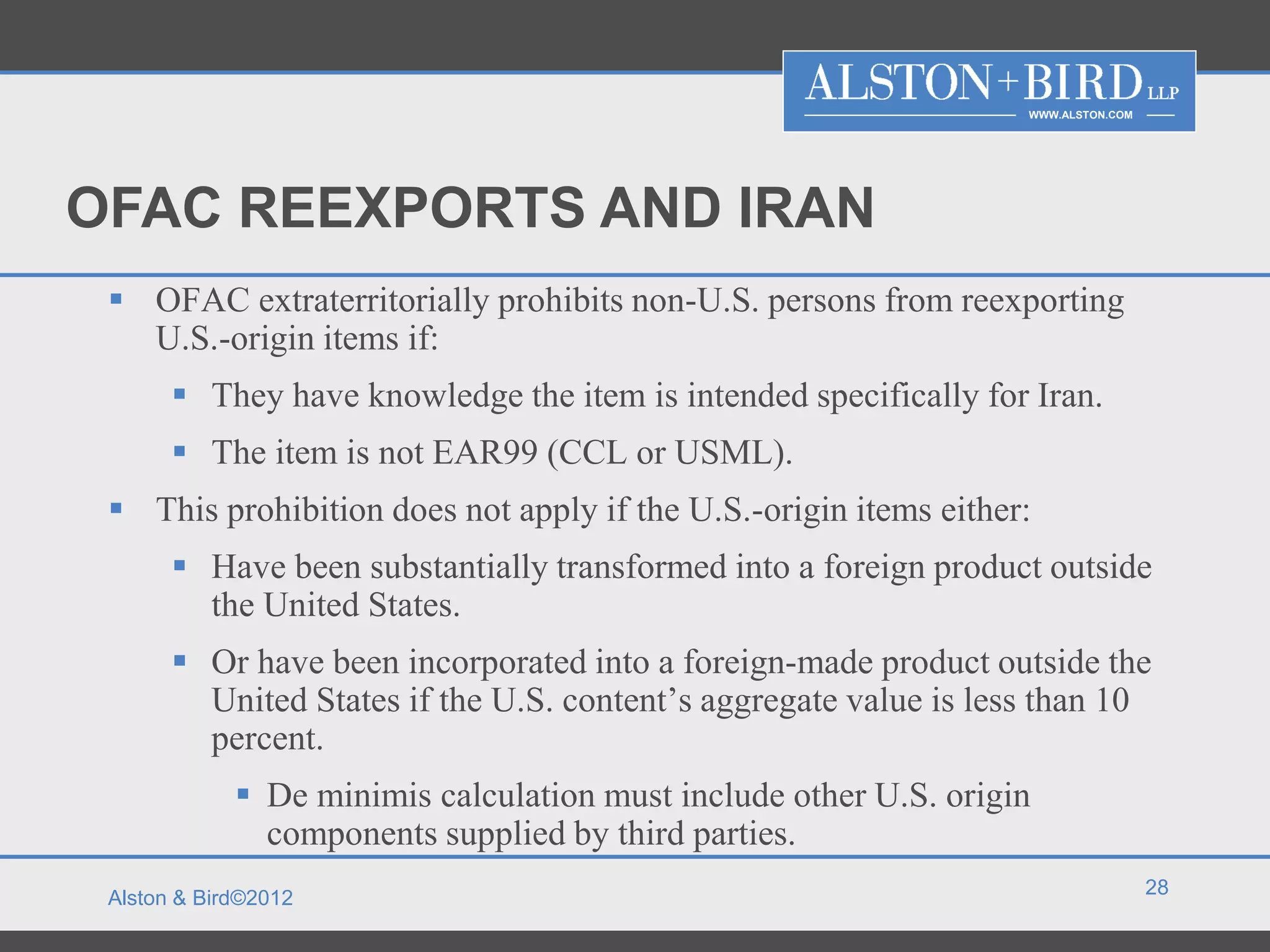 WWW.ALSTON.COM




OFAC REEXPORTS AND IRAN
  OFAC extraterritorially prohibits non-U.S. persons from reexporting
   U.S.-origin items if:
        They have knowledge the item is intended specifically for Iran.
        The item is not EAR99 (CCL or USML).
  This prohibition does not apply if the U.S.-origin items either:
        Have been substantially transformed into a foreign product outside
         the United States.
        Or have been incorporated into a foreign-made product outside the
         United States if the U.S. content’s aggregate value is less than 10
         percent.
              De minimis calculation must include other U.S. origin
               components supplied by third parties.
                                                                                    28
 Alston & Bird©2012
 