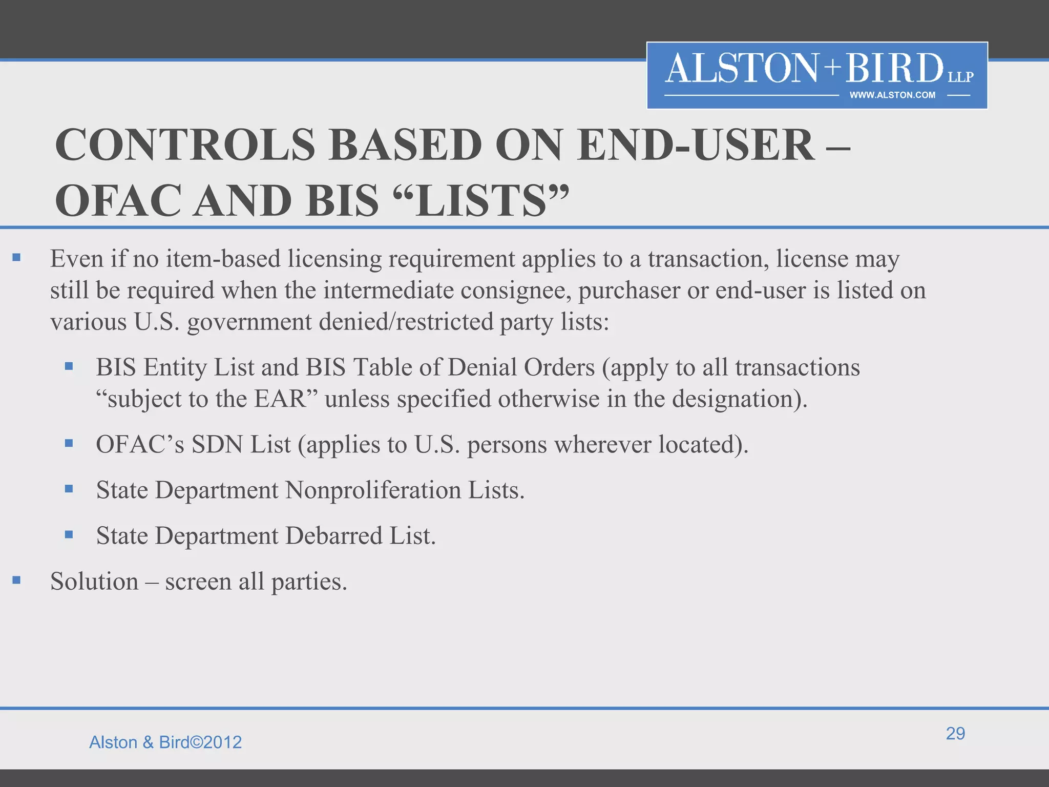 WWW.ALSTON.COM




    CONTROLS BASED ON END-USER –
    OFAC AND BIS “LISTS”
   Even if no item-based licensing requirement applies to a transaction, license may
    still be required when the intermediate consignee, purchaser or end-user is listed on
    various U.S. government denied/restricted party lists:
      BIS Entity List and BIS Table of Denial Orders (apply to all transactions
       “subject to the EAR” unless specified otherwise in the designation).
      OFAC’s SDN List (applies to U.S. persons wherever located).
      State Department Nonproliferation Lists.
      State Department Debarred List.
   Solution – screen all parties.




                                                                                                  29
       Alston & Bird©2012
 