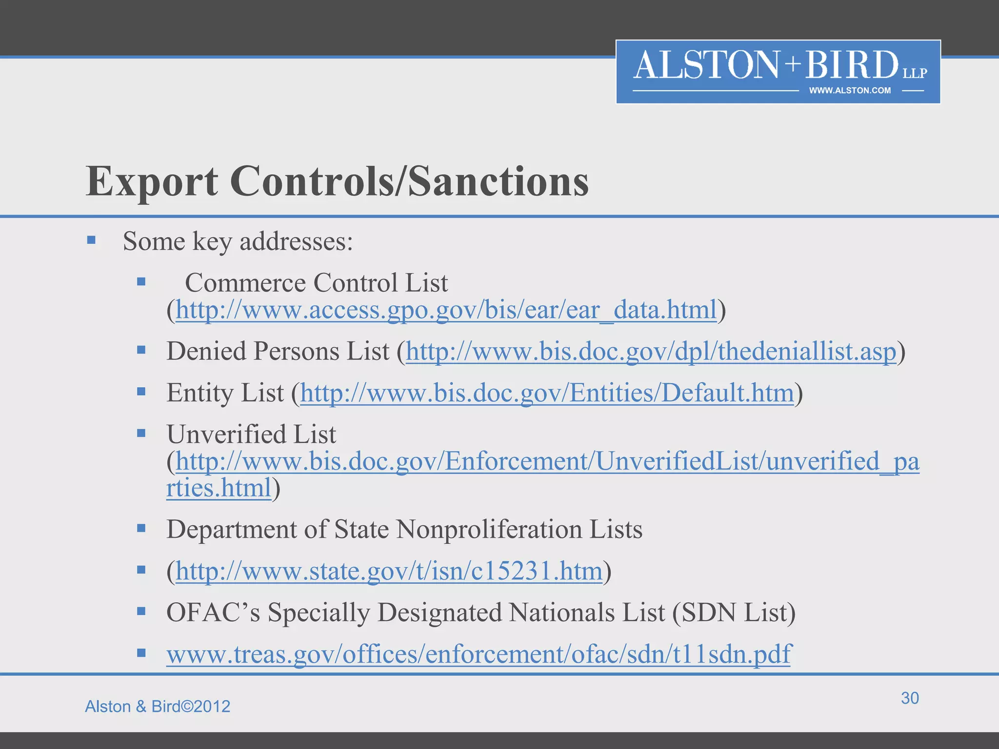 WWW.ALSTON.COM




Export Controls/Sanctions
 Some key addresses:
    Commerce Control List
     (http://www.access.gpo.gov/bis/ear/ear_data.html)
    Denied Persons List (http://www.bis.doc.gov/dpl/thedeniallist.asp)
    Entity List (http://www.bis.doc.gov/Entities/Default.htm)
    Unverified List
     (http://www.bis.doc.gov/Enforcement/UnverifiedList/unverified_pa
     rties.html)
    Department of State Nonproliferation Lists
    (http://www.state.gov/t/isn/c15231.htm)
    OFAC’s Specially Designated Nationals List (SDN List)
    www.treas.gov/offices/enforcement/ofac/sdn/t11sdn.pdf
                                                                              30
Alston & Bird©2012
 
