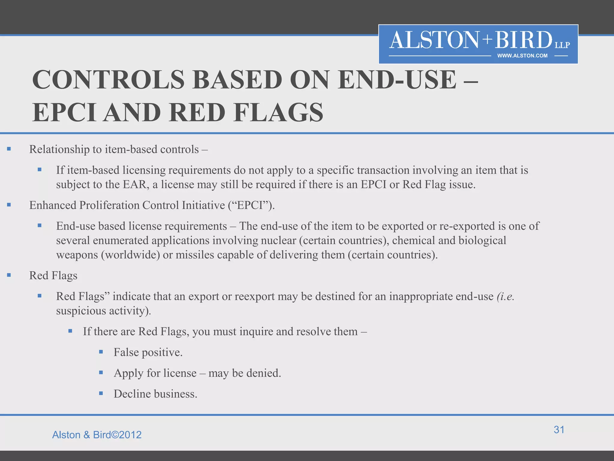 WWW.ALSTON.COM




    CONTROLS BASED ON END-USE –
    EPCI AND RED FLAGS
   Relationship to item-based controls –
        If item-based licensing requirements do not apply to a specific transaction involving an item that is
         subject to the EAR, a license may still be required if there is an EPCI or Red Flag issue.
   Enhanced Proliferation Control Initiative (“EPCI”).
        End-use based license requirements – The end-use of the item to be exported or re-exported is one of
         several enumerated applications involving nuclear (certain countries), chemical and biological
         weapons (worldwide) or missiles capable of delivering them (certain countries).
   Red Flags
        Red Flags” indicate that an export or reexport may be destined for an inappropriate end-use (i.e.
         suspicious activity).
             If there are Red Flags, you must inquire and resolve them –
                   False positive.
                   Apply for license – may be denied.
                   Decline business.

                                                                                                                        31
         Alston & Bird©2012
 