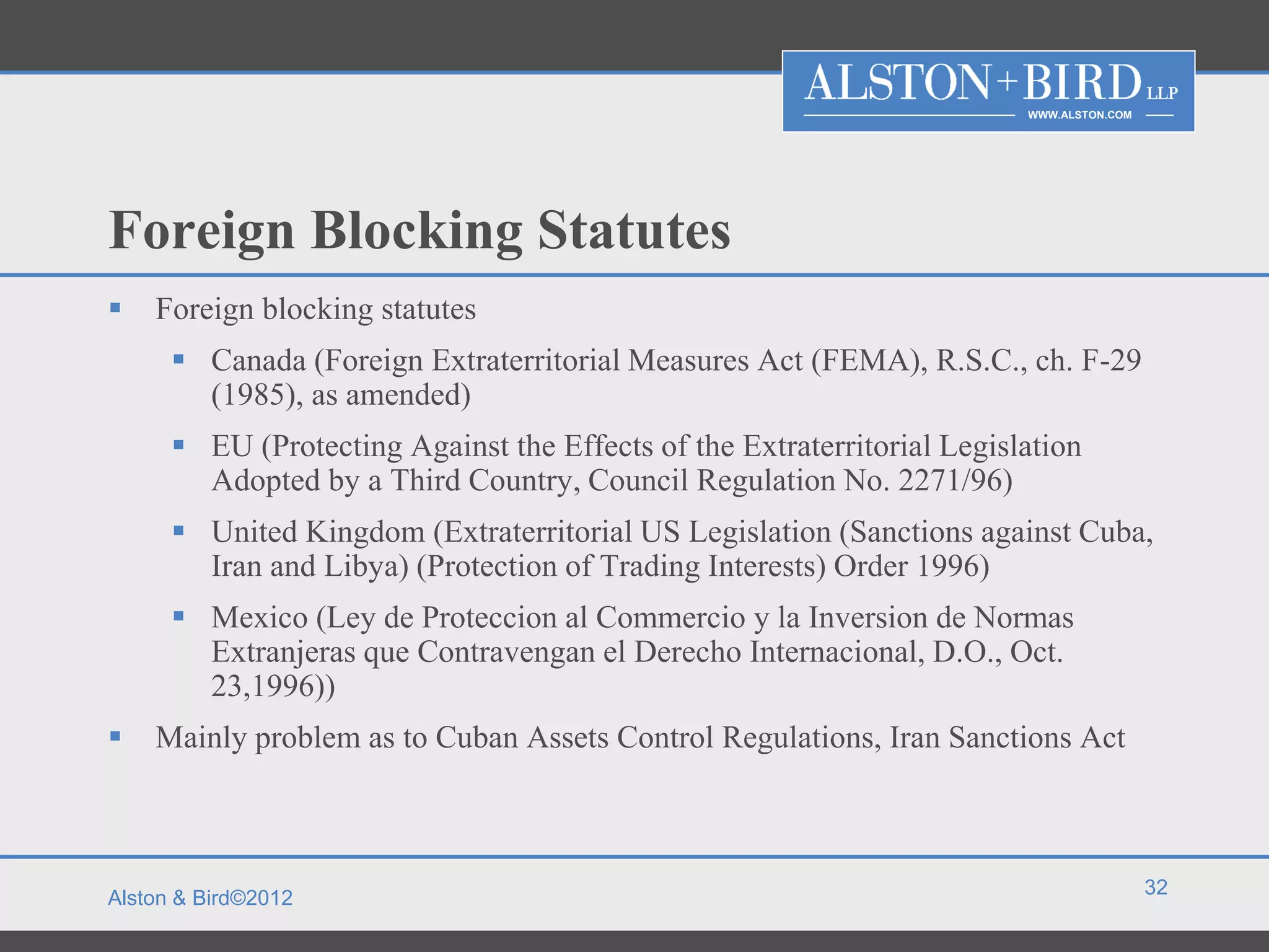 WWW.ALSTON.COM




Foreign Blocking Statutes
   Foreign blocking statutes
       Canada (Foreign Extraterritorial Measures Act (FEMA), R.S.C., ch. F-29
        (1985), as amended)
       EU (Protecting Against the Effects of the Extraterritorial Legislation
        Adopted by a Third Country, Council Regulation No. 2271/96)
       United Kingdom (Extraterritorial US Legislation (Sanctions against Cuba,
        Iran and Libya) (Protection of Trading Interests) Order 1996)
       Mexico (Ley de Proteccion al Commercio y la Inversion de Normas
        Extranjeras que Contravengan el Derecho Internacional, D.O., Oct.
        23,1996))
   Mainly problem as to Cuban Assets Control Regulations, Iran Sanctions Act



                                                                                          32
Alston & Bird©2012
 
