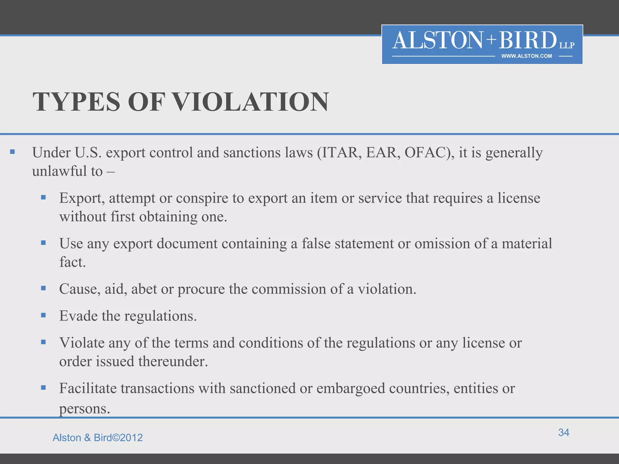 WWW.ALSTON.COM




    TYPES OF VIOLATION
   Under U.S. export control and sanctions laws (ITAR, EAR, OFAC), it is generally
    unlawful to –
      Export, attempt or conspire to export an item or service that requires a license
       without first obtaining one.
      Use any export document containing a false statement or omission of a material
       fact.
      Cause, aid, abet or procure the commission of a violation.
      Evade the regulations.
      Violate any of the terms and conditions of the regulations or any license or
       order issued thereunder.
      Facilitate transactions with sanctioned or embargoed countries, entities or
       persons.
                                                                                                 34
       Alston & Bird©2012
 