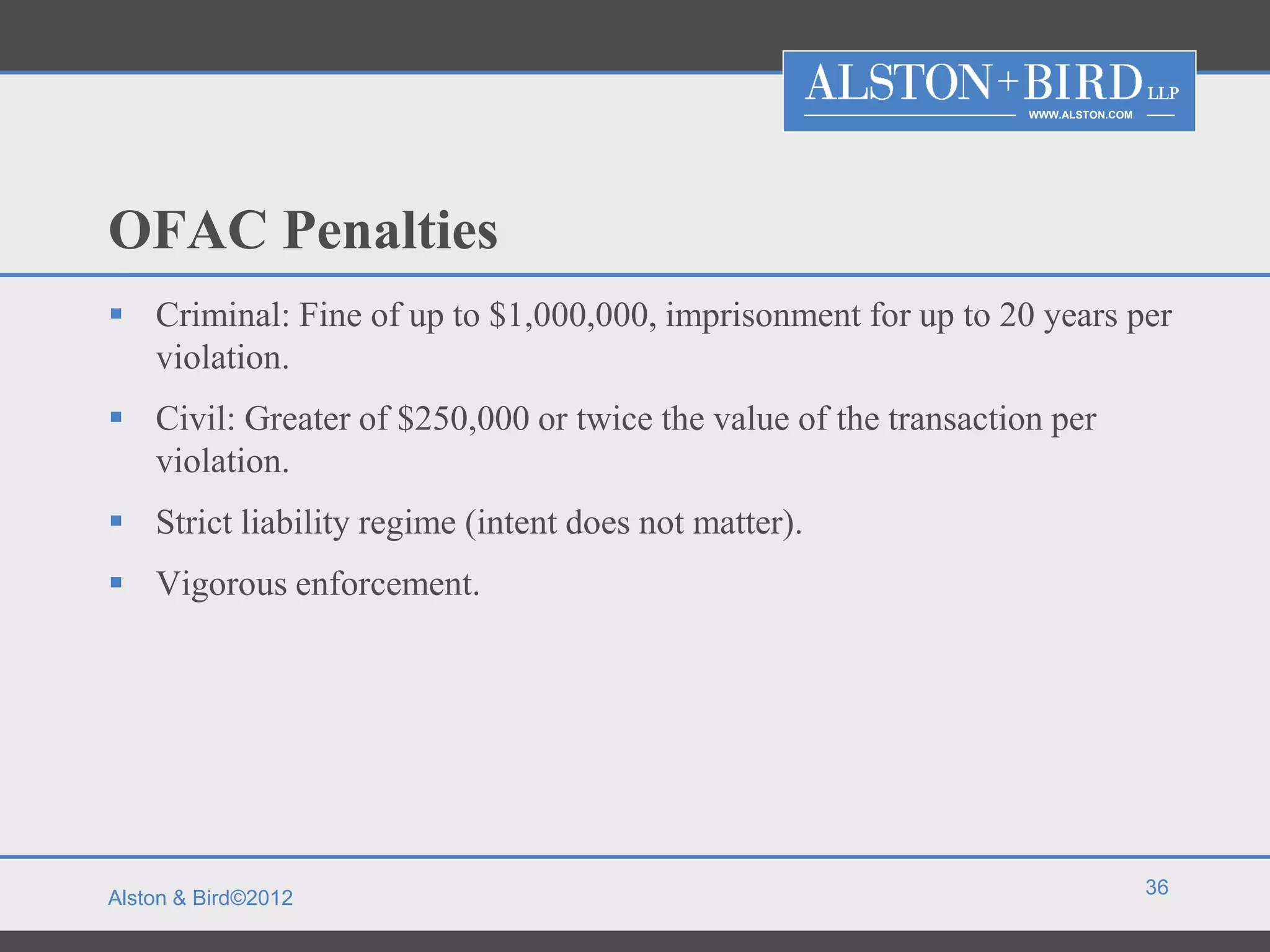 WWW.ALSTON.COM




OFAC Penalties
 Criminal: Fine of up to $1,000,000, imprisonment for up to 20 years per
  violation.
 Civil: Greater of $250,000 or twice the value of the transaction per
  violation.
 Strict liability regime (intent does not matter).
 Vigorous enforcement.




                                                                                  36
Alston & Bird©2012
 