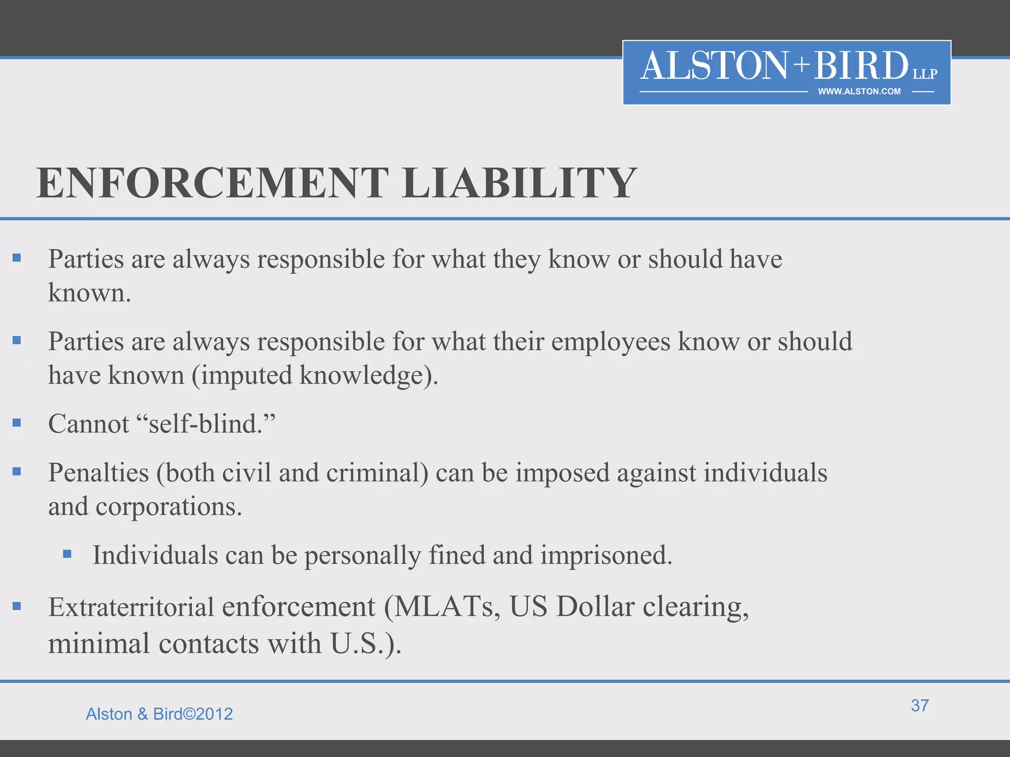 WWW.ALSTON.COM




  ENFORCEMENT LIABILITY
 Parties are always responsible for what they know or should have
  known.
 Parties are always responsible for what their employees know or should
  have known (imputed knowledge).
 Cannot “self-blind.”
 Penalties (both civil and criminal) can be imposed against individuals
  and corporations.
     Individuals can be personally fined and imprisoned.
 Extraterritorial enforcement (MLATs, US Dollar clearing,
   minimal contacts with U.S.).
                                                                                        37
      Alston & Bird©2012
 