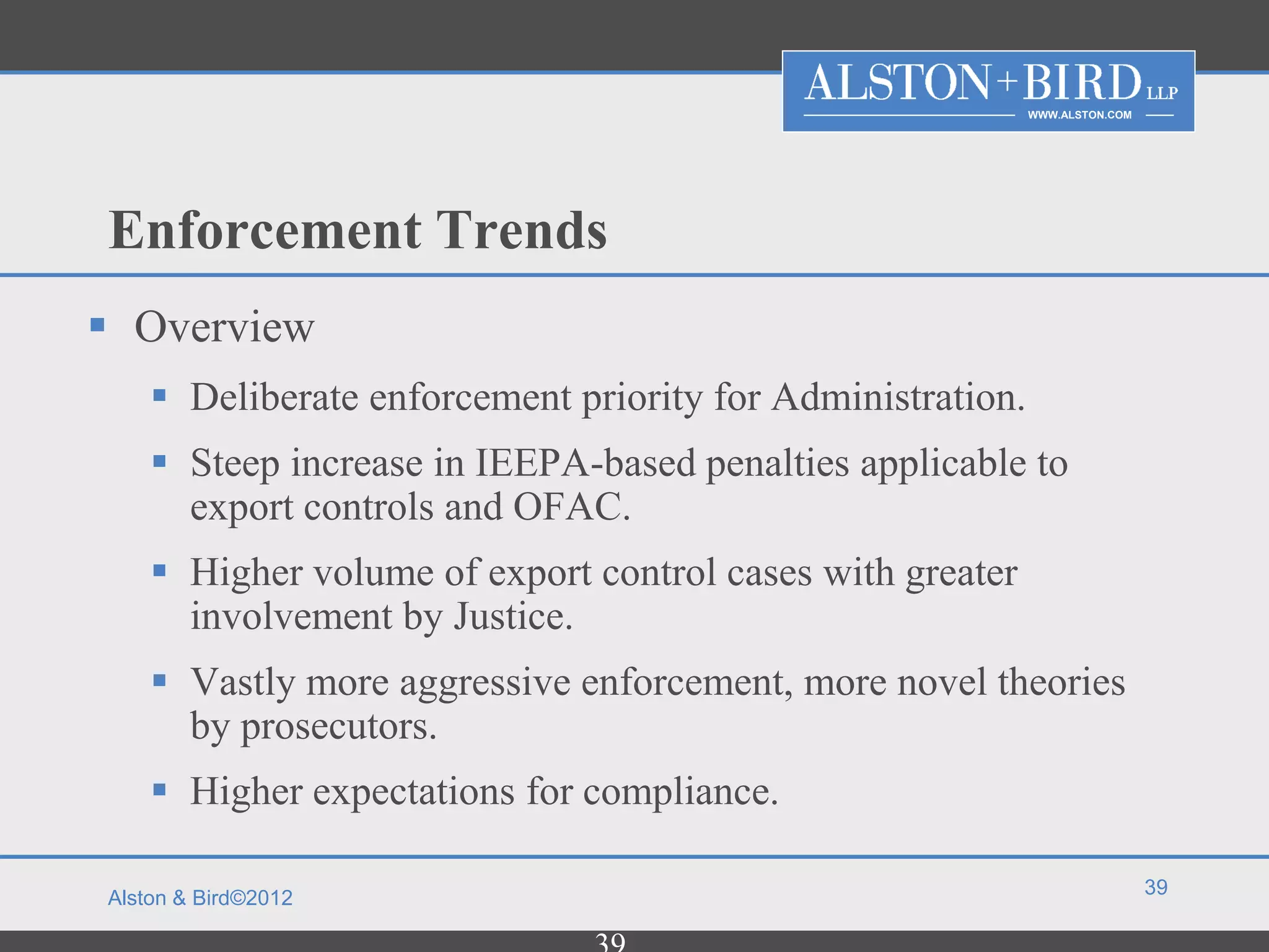 WWW.ALSTON.COM




Enforcement Trends
 Overview
     Deliberate enforcement priority for Administration.
     Steep increase in IEEPA-based penalties applicable to
      export controls and OFAC.
     Higher volume of export control cases with greater
      involvement by Justice.
     Vastly more aggressive enforcement, more novel theories
      by prosecutors.
     Higher expectations for compliance.

                                                                             39
Alston & Bird©2012
 