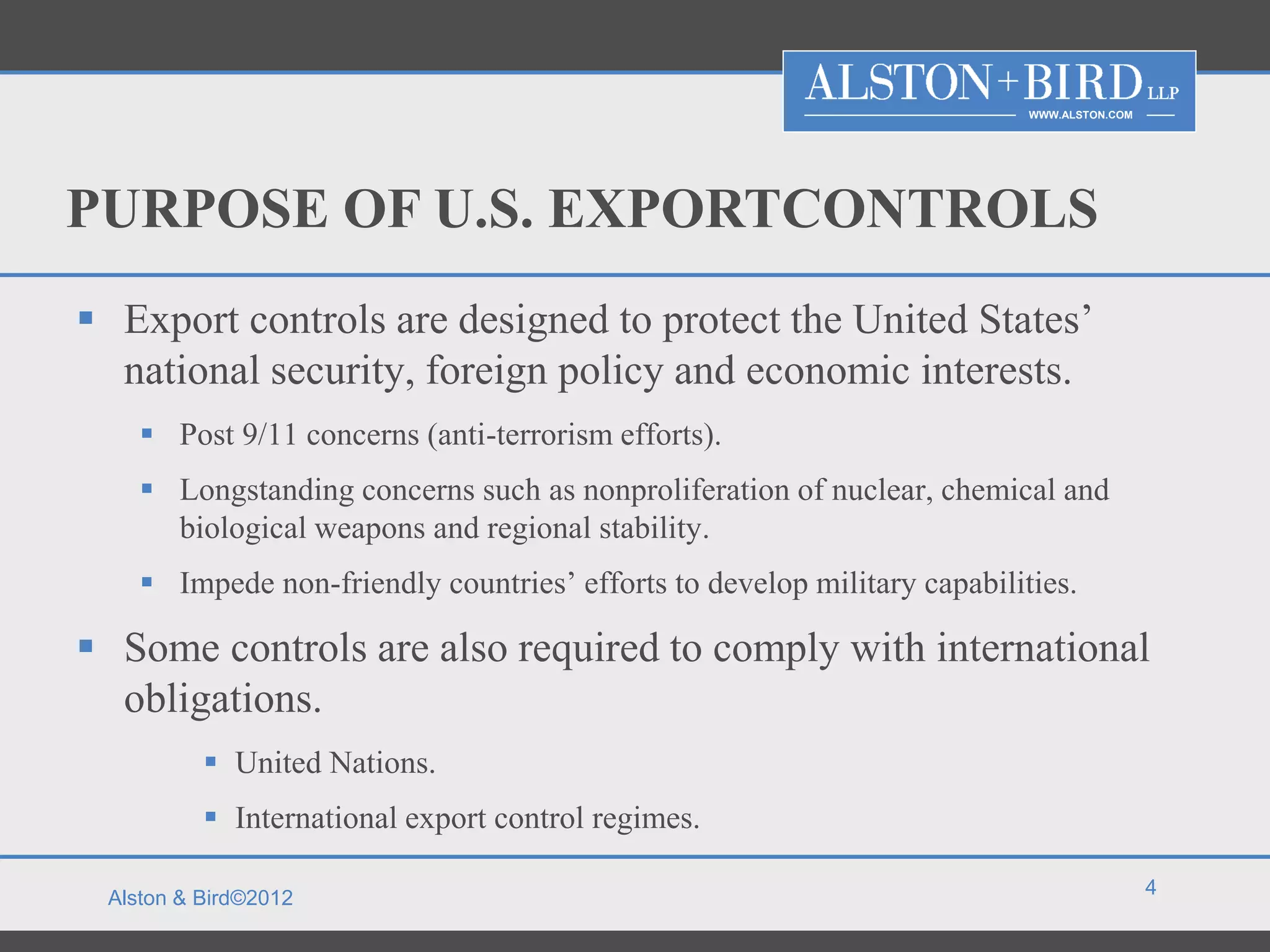 WWW.ALSTON.COM




PURPOSE OF U.S. EXPORTCONTROLS
 Export controls are designed to protect the United States’
  national security, foreign policy and economic interests.
     Post 9/11 concerns (anti-terrorism efforts).
     Longstanding concerns such as nonproliferation of nuclear, chemical and
      biological weapons and regional stability.
     Impede non-friendly countries’ efforts to develop military capabilities.

 Some controls are also required to comply with international
  obligations.
           United Nations.
           International export control regimes.

                                                                                           4
 Alston & Bird©2012
 