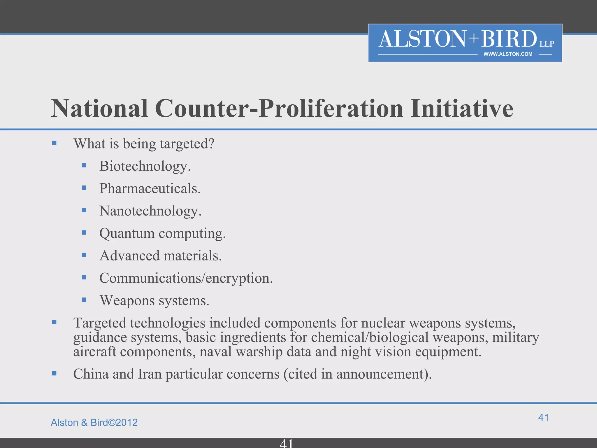 WWW.ALSTON.COM




National Counter-Proliferation Initiative
   What is being targeted?
      Biotechnology.
      Pharmaceuticals.
      Nanotechnology.
         Quantum computing.
         Advanced materials.
         Communications/encryption.
         Weapons systems.
   Targeted technologies included components for nuclear weapons systems,
    guidance systems, basic ingredients for chemical/biological weapons, military
    aircraft components, naval warship data and night vision equipment.
   China and Iran particular concerns (cited in announcement).

                                                                                        41
Alston & Bird©2012
 