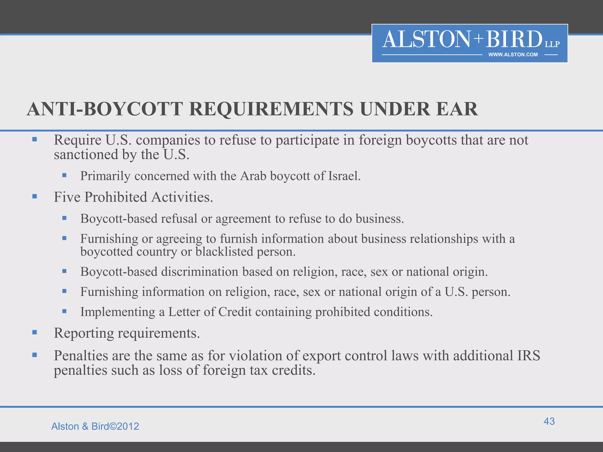 WWW.ALSTON.COM




ANTI-BOYCOTT REQUIREMENTS UNDER EAR
   Require U.S. companies to refuse to participate in foreign boycotts that are not
    sanctioned by the U.S.
       Primarily concerned with the Arab boycott of Israel.
   Five Prohibited Activities.
       Boycott-based refusal or agreement to refuse to do business.
       Furnishing or agreeing to furnish information about business relationships with a
        boycotted country or blacklisted person.
       Boycott-based discrimination based on religion, race, sex or national origin.
       Furnishing information on religion, race, sex or national origin of a U.S. person.
       Implementing a Letter of Credit containing prohibited conditions.
   Reporting requirements.
   Penalties are the same as for violation of export control laws with additional IRS
    penalties such as loss of foreign tax credits.


                                                                                                         43
    Alston & Bird©2012
 