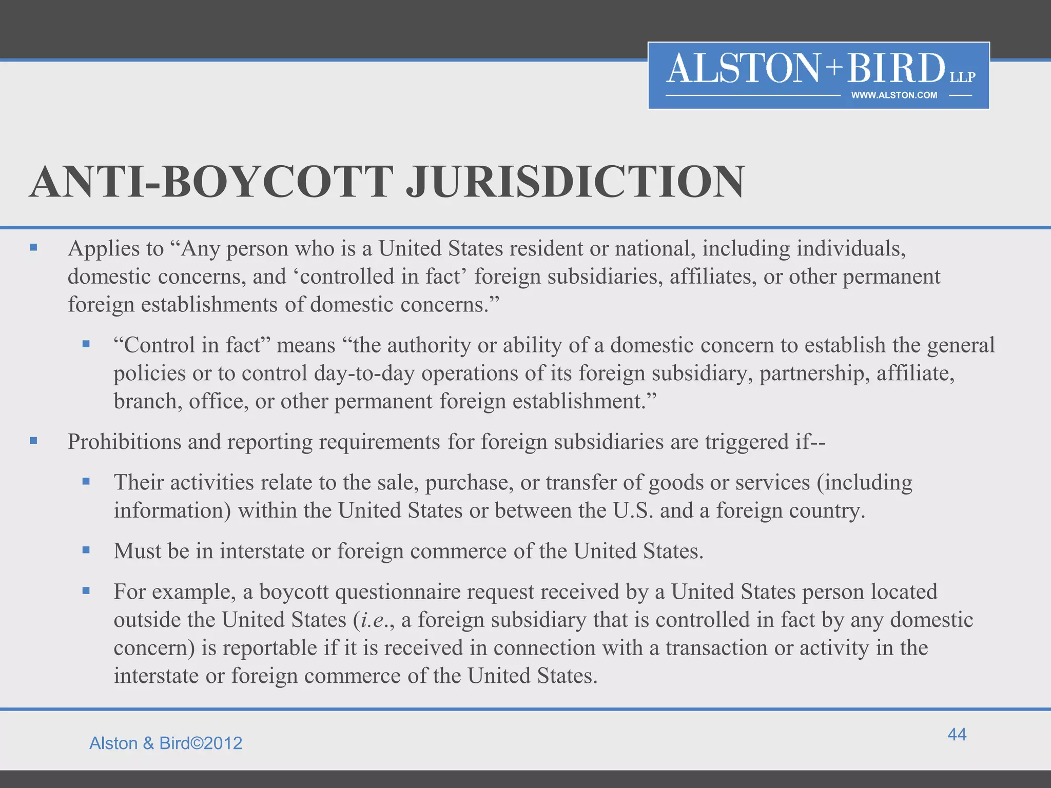WWW.ALSTON.COM




ANTI-BOYCOTT JURISDICTION
   Applies to “Any person who is a United States resident or national, including individuals,
    domestic concerns, and ‘controlled in fact’ foreign subsidiaries, affiliates, or other permanent
    foreign establishments of domestic concerns.”
      “Control in fact” means “the authority or ability of a domestic concern to establish the general
       policies or to control day-to-day operations of its foreign subsidiary, partnership, affiliate,
       branch, office, or other permanent foreign establishment.”
   Prohibitions and reporting requirements for foreign subsidiaries are triggered if--
      Their activities relate to the sale, purchase, or transfer of goods or services (including
       information) within the United States or between the U.S. and a foreign country.
      Must be in interstate or foreign commerce of the United States.
      For example, a boycott questionnaire request received by a United States person located
       outside the United States (i.e., a foreign subsidiary that is controlled in fact by any domestic
       concern) is reportable if it is received in connection with a transaction or activity in the
       interstate or foreign commerce of the United States.

                                                                                                           44
      Alston & Bird©2012
 