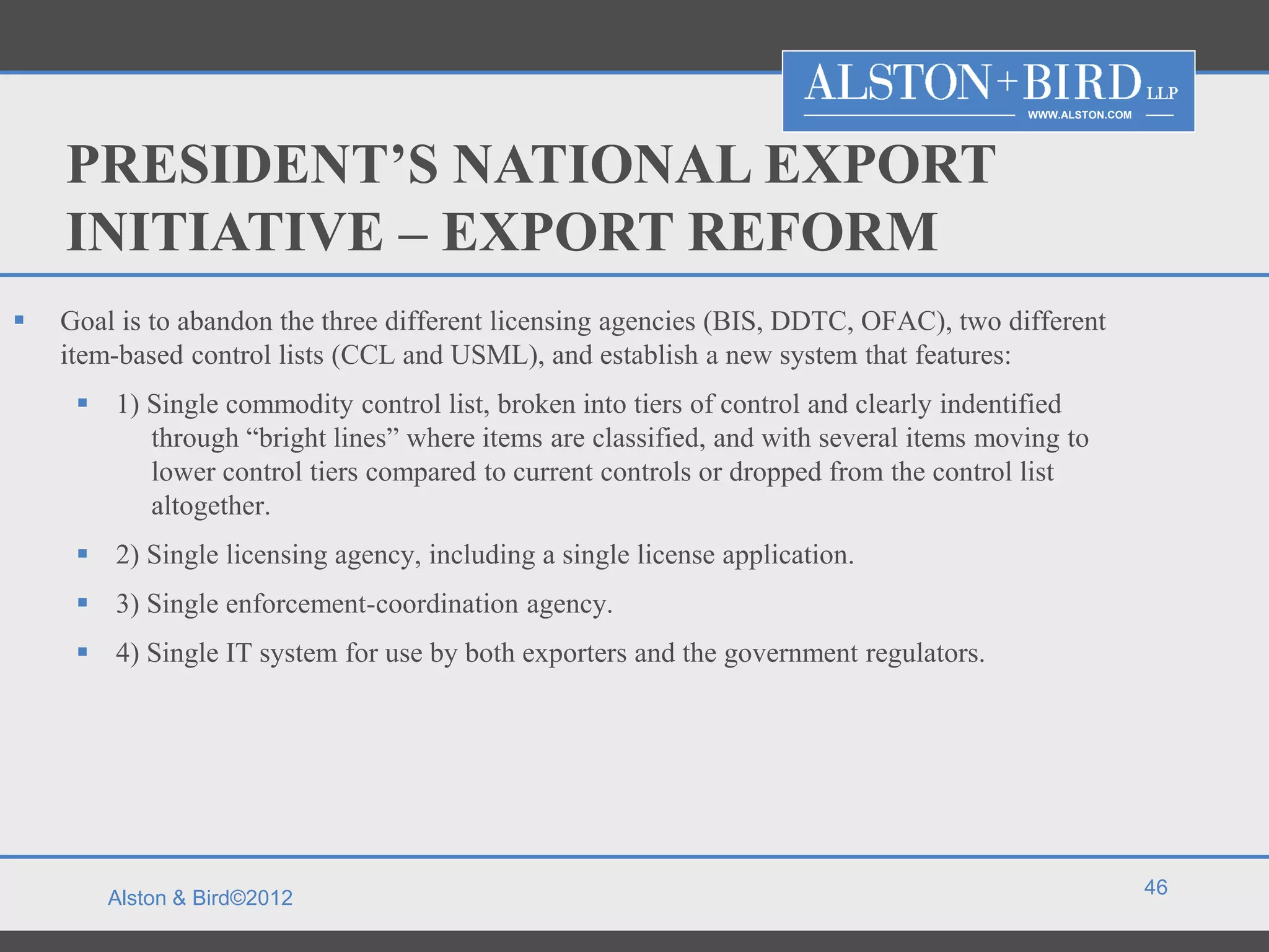WWW.ALSTON.COM




    PRESIDENT’S NATIONAL EXPORT
    INITIATIVE – EXPORT REFORM
   Goal is to abandon the three different licensing agencies (BIS, DDTC, OFAC), two different
    item-based control lists (CCL and USML), and establish a new system that features:
      1) Single commodity control list, broken into tiers of control and clearly indentified
          through “bright lines” where items are classified, and with several items moving to
          lower control tiers compared to current controls or dropped from the control list
          altogether.
      2) Single licensing agency, including a single license application.
      3) Single enforcement-coordination agency.
      4) Single IT system for use by both exporters and the government regulators.




                                                                                                        46
        Alston & Bird©2012
 