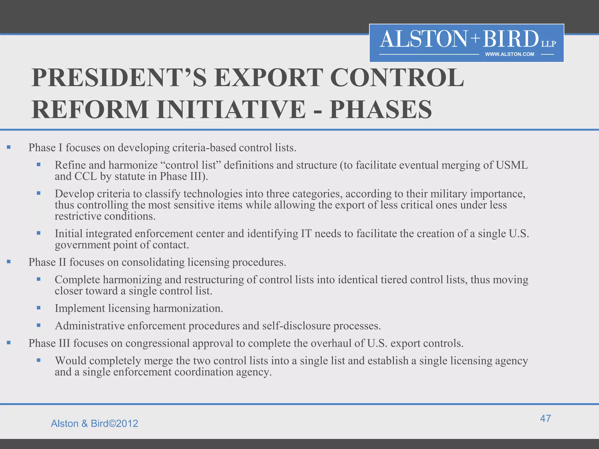 WWW.ALSTON.COM




    PRESIDENT’S EXPORT CONTROL
    REFORM INITIATIVE - PHASES
   Phase I focuses on developing criteria-based control lists.
      Refine and harmonize “control list” definitions and structure (to facilitate eventual merging of USML
         and CCL by statute in Phase III).
      Develop criteria to classify technologies into three categories, according to their military importance,
         thus controlling the most sensitive items while allowing the export of less critical ones under less
         restrictive conditions.
      Initial integrated enforcement center and identifying IT needs to facilitate the creation of a single U.S.
         government point of contact.
   Phase II focuses on consolidating licensing procedures.
      Complete harmonizing and restructuring of control lists into identical tiered control lists, thus moving
         closer toward a single control list.
      Implement licensing harmonization.
      Administrative enforcement procedures and self-disclosure processes.
   Phase III focuses on congressional approval to complete the overhaul of U.S. export controls.
      Would completely merge the two control lists into a single list and establish a single licensing agency
         and a single enforcement coordination agency.


                                                                                                                        47
        Alston & Bird©2012
 