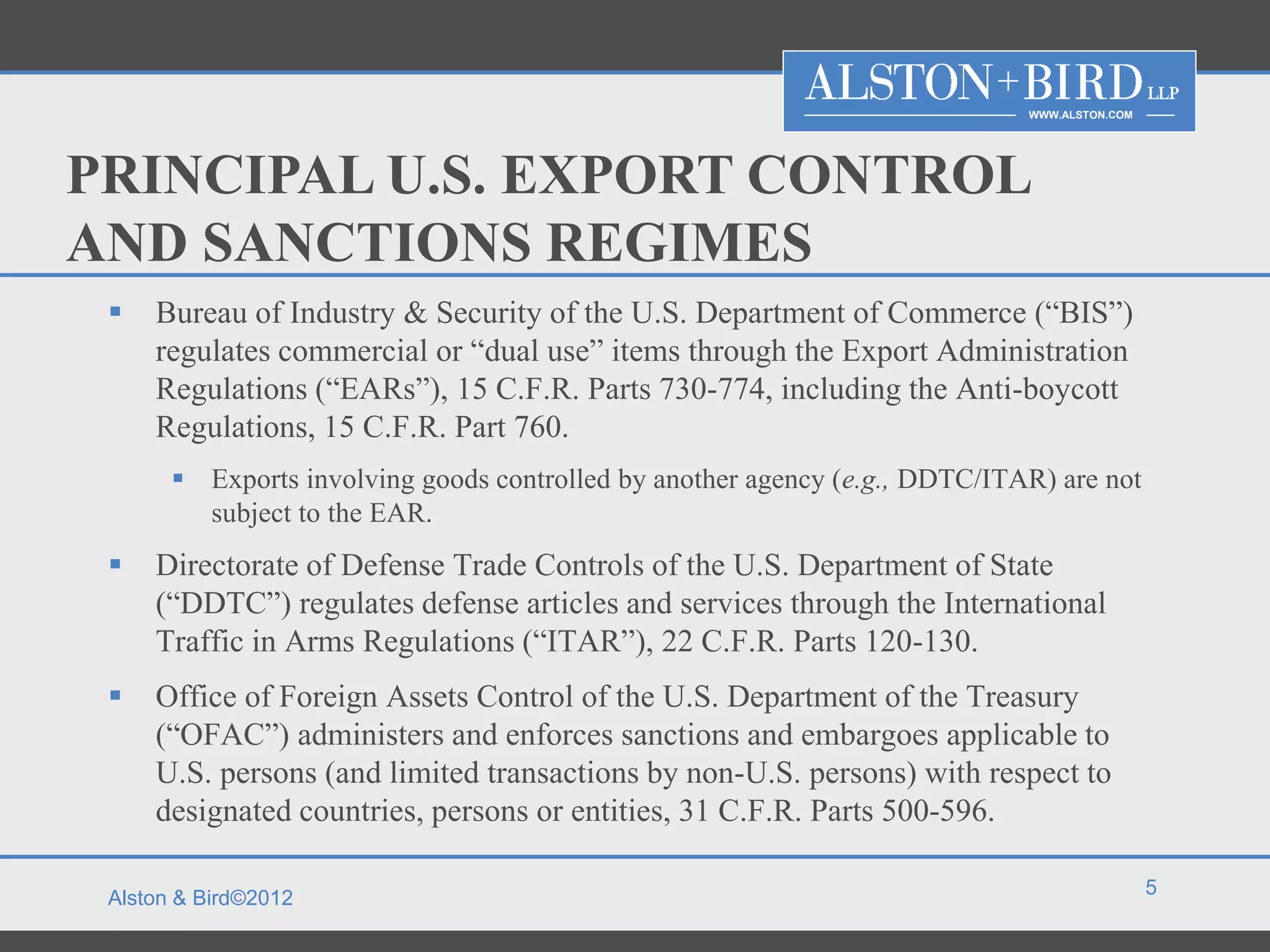 WWW.ALSTON.COM




PRINCIPAL U.S. EXPORT CONTROL
AND SANCTIONS REGIMES
    Bureau of Industry & Security of the U.S. Department of Commerce (“BIS”)
     regulates commercial or “dual use” items through the Export Administration
     Regulations (“EARs”), 15 C.F.R. Parts 730-774, including the Anti-boycott
     Regulations, 15 C.F.R. Part 760.
        Exports involving goods controlled by another agency (e.g., DDTC/ITAR) are not
         subject to the EAR.
    Directorate of Defense Trade Controls of the U.S. Department of State
     (“DDTC”) regulates defense articles and services through the International
     Traffic in Arms Regulations (“ITAR”), 22 C.F.R. Parts 120-130.
    Office of Foreign Assets Control of the U.S. Department of the Treasury
     (“OFAC”) administers and enforces sanctions and embargoes applicable to
     U.S. persons (and limited transactions by non-U.S. persons) with respect to
     designated countries, persons or entities, 31 C.F.R. Parts 500-596.

                                                                                              5
 Alston & Bird©2012
 