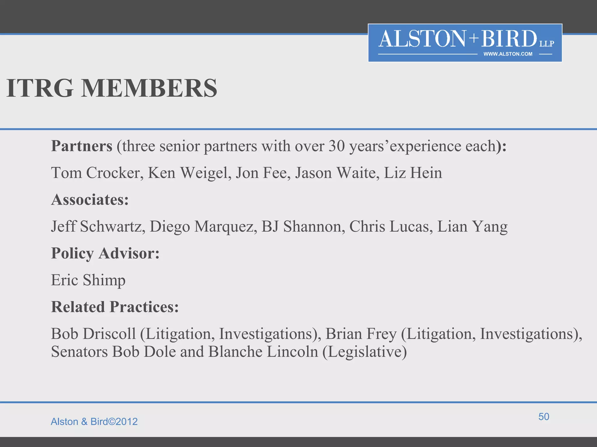WWW.ALSTON.COM




ITRG MEMBERS

  Partners (three senior partners with over 30 years’experience each):
  Tom Crocker, Ken Weigel, Jon Fee, Jason Waite, Liz Hein
  Associates:
  Jeff Schwartz, Diego Marquez, BJ Shannon, Chris Lucas, Lian Yang
  Policy Advisor:
  Eric Shimp
  Related Practices:
  Bob Driscoll (Litigation, Investigations), Brian Frey (Litigation, Investigations),
  Senators Bob Dole and Blanche Lincoln (Legislative)


                                                                                      50
  Alston & Bird©2012
 