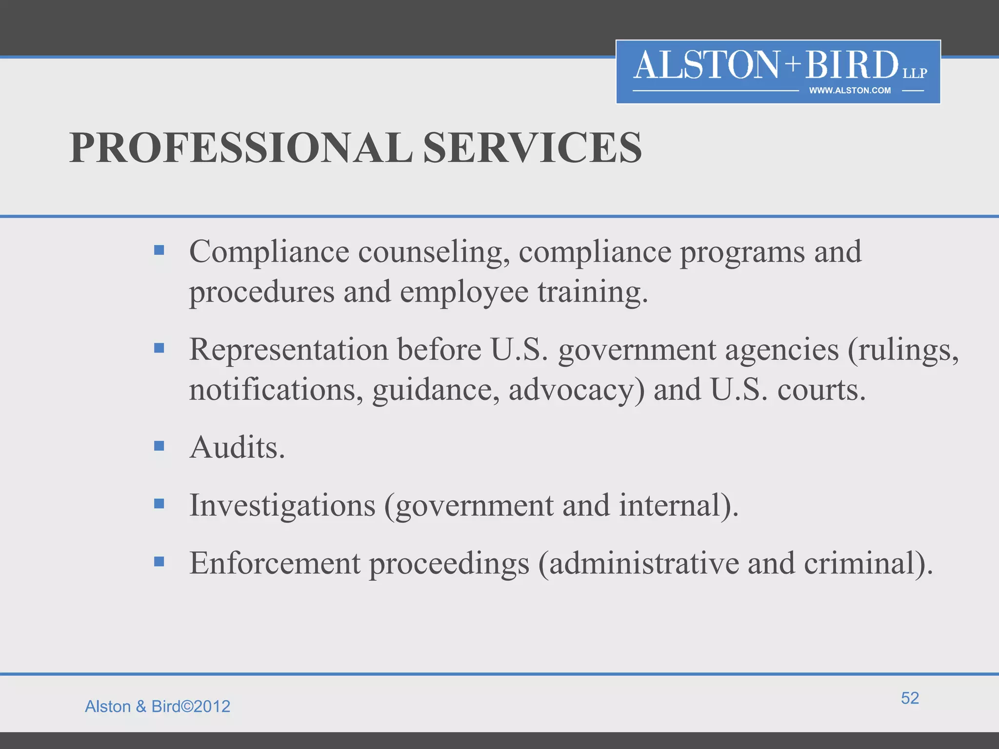 WWW.ALSTON.COM




PROFESSIONAL SERVICES

         Compliance counseling, compliance programs and
          procedures and employee training.
         Representation before U.S. government agencies (rulings,
          notifications, guidance, advocacy) and U.S. courts.
         Audits.
         Investigations (government and internal).
         Enforcement proceedings (administrative and criminal).


                                                                        52
Alston & Bird©2012
 