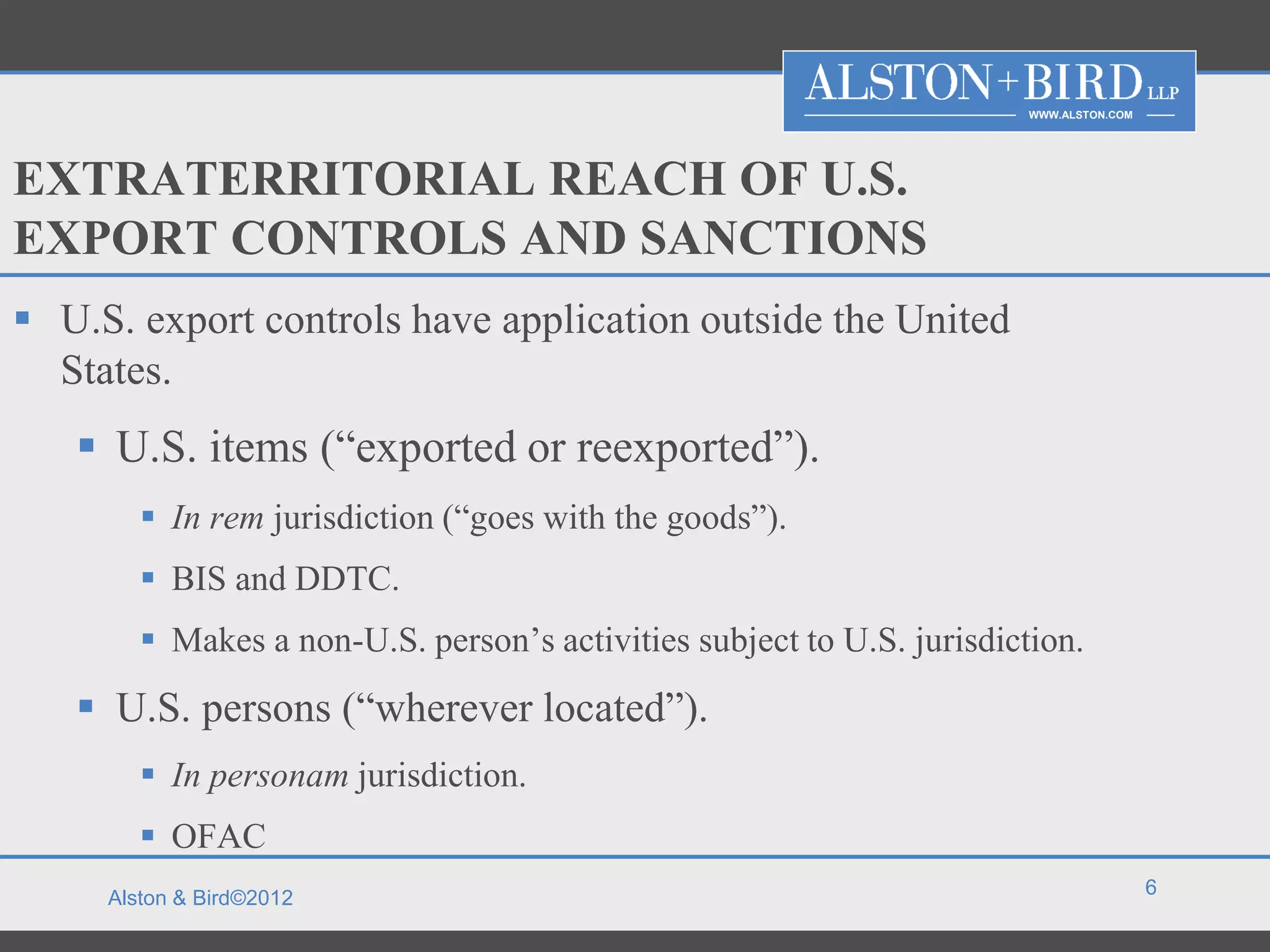 WWW.ALSTON.COM




EXTRATERRITORIAL REACH OF U.S.
EXPORT CONTROLS AND SANCTIONS
 U.S. export controls have application outside the United
  States.
    U.S. items (“exported or reexported”).
         In rem jurisdiction (“goes with the goods”).
         BIS and DDTC.
         Makes a non-U.S. person’s activities subject to U.S. jurisdiction.
    U.S. persons (“wherever located”).
         In personam jurisdiction.
         OFAC
                                                                                         6
     Alston & Bird©2012
 