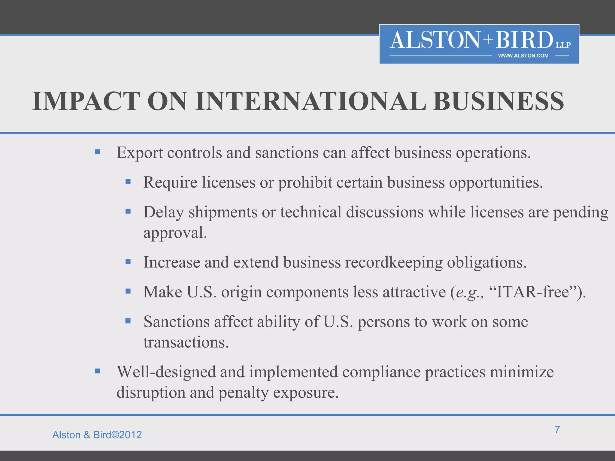 WWW.ALSTON.COM




IMPACT ON INTERNATIONAL BUSINESS
          Export controls and sanctions can affect business operations.
                Require licenses or prohibit certain business opportunities.
                Delay shipments or technical discussions while licenses are pending
                 approval.
                Increase and extend business recordkeeping obligations.
                Make U.S. origin components less attractive (e.g., “ITAR-free”).
                Sanctions affect ability of U.S. persons to work on some
                 transactions.
          Well-designed and implemented compliance practices minimize
           disruption and penalty exposure.

                                                                                       7
 Alston & Bird©2012
 
