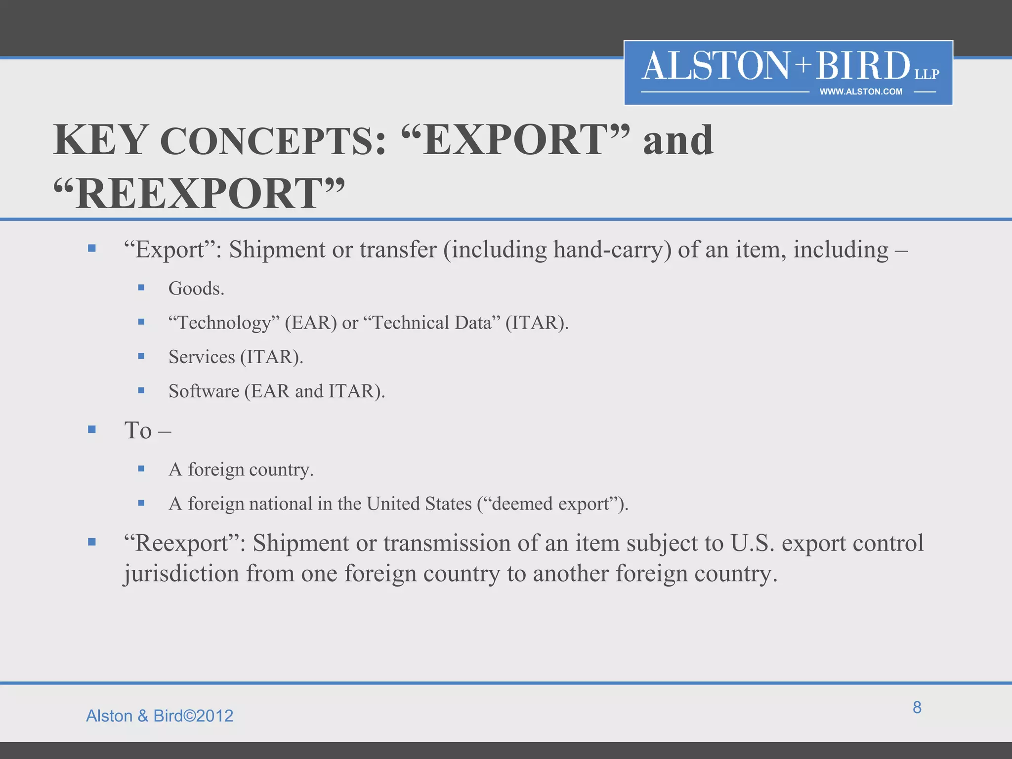 WWW.ALSTON.COM




KEY CONCEPTS: “EXPORT” and
“REEXPORT”
    “Export”: Shipment or transfer (including hand-carry) of an item, including –
          Goods.
          “Technology” (EAR) or “Technical Data” (ITAR).
          Services (ITAR).
          Software (EAR and ITAR).

    To –
          A foreign country.
          A foreign national in the United States (“deemed export”).

    “Reexport”: Shipment or transmission of an item subject to U.S. export control
     jurisdiction from one foreign country to another foreign country.




                                                                                          8
 Alston & Bird©2012
 