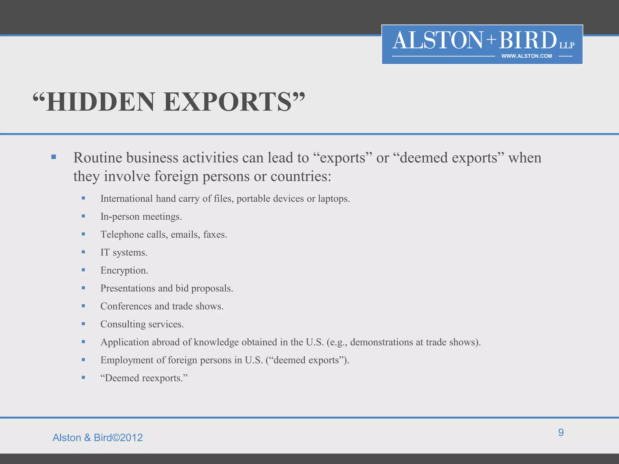 WWW.ALSTON.COM




“HIDDEN EXPORTS”
    Routine business activities can lead to “exports” or “deemed exports” when
     they involve foreign persons or countries:
         International hand carry of files, portable devices or laptops.
         In-person meetings.
         Telephone calls, emails, faxes.
         IT systems.
         Encryption.
         Presentations and bid proposals.
         Conferences and trade shows.
         Consulting services.
         Application abroad of knowledge obtained in the U.S. (e.g., demonstrations at trade shows).
         Employment of foreign persons in U.S. (“deemed exports”).
         “Deemed reexports.”




                                                                                                                         9
 Alston & Bird©2012
 