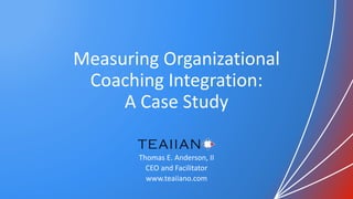 Measuring Organizational
Coaching Integration:
A Case Study
Thomas E. Anderson, II
CEO and Facilitator
www.teaiiano.com
 