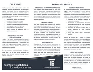 OUR SERVICES                                                                             AREAS OF SPECIALIZATION
We have provided advice and research to Fortune 500               EMPLOYMENT DISCRIMINATION ANALYSIS                                            COMPENSATION STUDIES
companies, privately held businesses, and government             Our experience spans single plaintiff and class action             We routinely perform analysis of compensation systems
agencies at the federal, state and local levels. We have         claims of discrimination in compensation and selection             ranging in scope from investigations of internal equity to
deep expertise in economic and statistical analysis in           decisions. We perform objective and independent analyses           modification      of      compensation        structures,        to
employment litigation, regulatory investigations, proactive      in all aspects of employment discrimination claims – from          comprehensive analysis programs involving data collection,
self-auditing studies and ongoing monitoring programs.           commonality and typicality analysis for class certification        analysis and ongoing compensation monitoring programs.
Our services include:                                            issues, statistical studies of the merits of the allegations, to   Examples of our past compensation engagements include:
        Data collection, cleaning and production;               damages calculations.                                                      Preparation for or response to litigation or
        Development of statistical strategies;                                                                                              regulatory investigation;
        Econometric and statistical analyses;                                    EXPERT TESTIMONY                                          Development and implementation of ongoing
        Calculation of damages and exposure estimates;          We have provided expert economic and statistical                            monitoring programs as part of an overall risk
        Authoring expert reports and opinions;                  testimony in arbitrations, mediations and in federal and                    management strategy;
        Review and critique of expert reports;                  state courts throughout the United States. We have                         Integration of employees resulting from a
        Expert    testimony    at   deposition,   trial,   or   testified on questions of statistical liability and damages in              merger,        acquisition     or   other        corporate
         regulatory proceeding.                                  a variety of civil matters, including alleged discrimination                transaction;
                                                                 in   hiring,    promotion     and    termination     decisions,            Equity    and      fairness    within     compensation
                                                                 compensation, statistical sampling and methodology, and                     structure.
            EMPLOYMENT LITIGATION                                tort claims. We have also authored independent analyses
              RISK MANAGEMENT                                    for hundreds of matters that remained outside of the               Stephanie   R.    Thomas,      Ph.D.,    founder     of    Thomas
We offer a full range of solutions to assess and minimize        litigation arena or were resolved via settlement.                  Econometrics, is a leading authority on the gender pay gap.
exposure to employment-related litigation across the full                                                                           Dr. Thomas was a featured guest on a National Public
spectrum of employment decisions – from recruiting and                              WAGE AND HOUR                                   Radio broadcast discussing the gender wage gap and the
hiring, initial assignment and initial pay, to promotions,       Wage and hour claims are extremely data intensive. We              Paycheck Fairness Act. Her articles on the gender pay gap
compensation decisions, discipline, terminations and             work closely with you to understand the available data and         have appeared in publications such as Bloomberg Law
reductions in force planning.                                    how to extract that information in the most efficient              Reports, and she frequently speaks to professional groups,
                                                                 manner possible. We have the resources and experience to           lawmakers and the media on this issue.
Our risk management solutions are offered on a “stand-           analyze very large data sets constructed from time sheets,
alone” basis – you can focus on one specific area and            payroll data, and other internal data sources. Our                                  REDUCTION IN FORCE
proceed with additional analyses according to your               experience spans both liability issues and damages                 Clients often consult with us prior to formalizing a
schedule and budget.                                             calculations.                                                      reduction in force. We have statistically analyzed lists of
                                                                                                                                    selected and non-selected employees to provide an
                                                                                                                                    assessment of possible inequities with respect to gender,
                                                                                                                                    race and age. We have also provided expert analyses and
                                                                                                                                    testimony in civil litigation involving allegations of
                                                                                                                                    discrimination in connection with a reduction in force.


                                                                                                                                                           1-855-GOT-METRICS
                                                                                                                                                       www.thomasecon.com
 